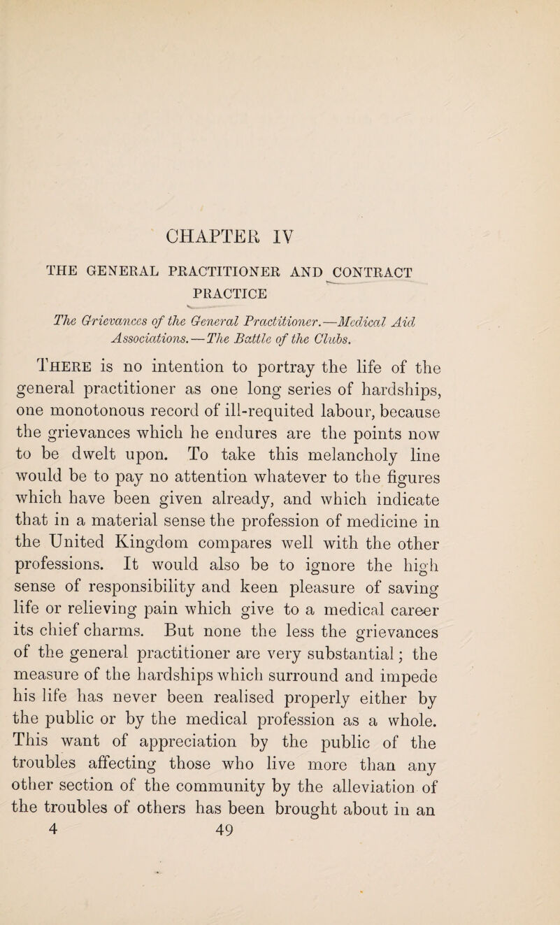 CHAPTER IV THE GENERAL PRACTITIONER AND CONTRACT PRACTICE -- The Grievances of the General Practitioner.—Medical Aid Associations. — The Battle of the Clubs. There is no intention to portray the life of the general practitioner as one long series of hardships, one monotonous record of ill-requited labour, because the grievances which he endures are the points now to be dwelt upon. To take this melancholy line would be to pay no attention whatever to the figures which have been given already, and which indicate that in a material sense the profession of medicine in the United Kingdom compares well with the other professions. It would also be to ignore the high sense of responsibility and keen pleasure of saving life or relieving pain which give to a medical career its chief charms. But none the less the grievances of the general practitioner are very substantial; the measure of the hardships which surround and impede his life has never been realised properly either by the public or by the medical profession as a whole. This want of appreciation by the public of the troubles affecting those who live more than any other section of the community by the alleviation of the troubles of others has been brought about in an