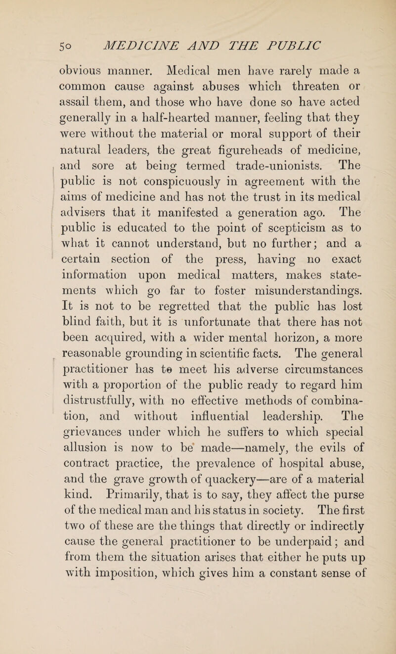 obvious manner. Medical men have rarely made a common cause against abuses which threaten or assail them, and those who have done so have acted generally in a half-hearted manner, feeling that they were without the material or moral support of their natural leaders, the great figureheads of medicine, and sore at being termed trade-unionists. The public is not conspicuously in agreement with the aims of medicine and has not the trust in its medical advisers that it manifested a generation ago. The public is educated to the point of scepticism as to what it cannot understand, but no further; and a certain section of the press, having no exact information upon medical matters, makes state¬ ments which go far to foster misunderstandings. It is not to be regretted that the public has lost blind faith, but it is unfortunate that there has not been acquired, with a wider mental horizon, a more reasonable grounding in scientific facts. The general practitioner has to meet his adverse circumstances with a proportion of the public ready to regard him distrustfully, with no effective methods of combina¬ tion, and without influential leadership. The grievances under which he suffers to which special allusion is now to be made—namely, the evils of contract practice, the prevalence of hospital abuse, and the grave growth of quackery—are of a material kind. Primarily, that is to say, they affect the purse of the medical man and his status in society. The first two of these are the things that directly or indirectly cause the general practitioner to be underpaid; and from them the situation arises that either he puts up wTith imposition, which gives him a constant sense of