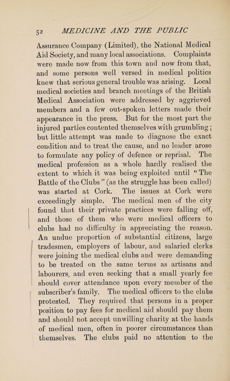 Assurance Company (Limited), the National Medical Aid Society, and many local associations. Complaints were made now from this town and now from that, and some persons well versed in medical politics knew that serious general trouble was arising. Local medical societies and branch meetings of the British Medical Association were addressed by aggrieved members and a few out-spoken letters made their appearance in the press. But for the most part the injured parties contented themselves with grumbling; but little attempt was made to diagnose the exact condition and to treat the cause, and no leader arose to formulate any policy of defence or reprisal. The medical profession as a whole hardly realised the extent to which it was being exploited until “ The Battle of the Clubs 55 (as the struggle has been called) was started at Cork. The issues at Cork were exceedingly simple. The medical men of the city found that their private practices were falling off, and those of them who were medical officers to clubs had no difficulty in appreciating the reason. An undue proportion of substantial citizens, large tradesmen, employers of labour, and salaried clerks were joining the medical clubs and were demanding to be treated on the same terms as artisans and labourers, and even seeking that a small yearly fee should cover attendance upon every member of the subscriber’s family. The medical officers to the clubs protested. They required that persons in a proper position to pay fees for medical aid should pay them and should not accept unwilling charity at the hands of medical men, often in poorer circumstances than themselves. The clubs paid no attention to the