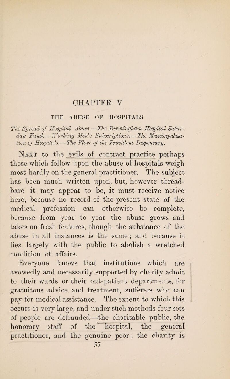 CHAPTER V THE ABUSE OF HOSPITALS The Spread of Hospital Abuse.—The Birmingham Hospital Satur¬ day Fund.— Working Men's Subscriptions. — The Municipalisa- lion of Hospitals.—The Place of the Provident Dispensary. Next to the evils of contract practice perhaps those which follow upon the abuse of hospitals weigh most hardly on the general practitioner. The subject has been much written upon, but, however thread¬ bare it may appear to be, it must receive notice here, because no record of the present state of the medical profession can otherwise be complete, because from year to year the abuse grows and takes on fresh features, though the substance of the abuse in all instances is the same; and because it lies largely with the public to abolish a wretched condition of affairs. Everyone knows that institutions which are avowedly and necessarily supported by charity admit to their wards or their out-patient departments, for gratuitous advice and treatment, sufferers who can pay for medical assistance. The extent to which this occurs is very large, and under such methods four sets of people are defrauded—the charitable public, the honorary staff of the hospital, the general practitioner, and the genuine poor; the charity is