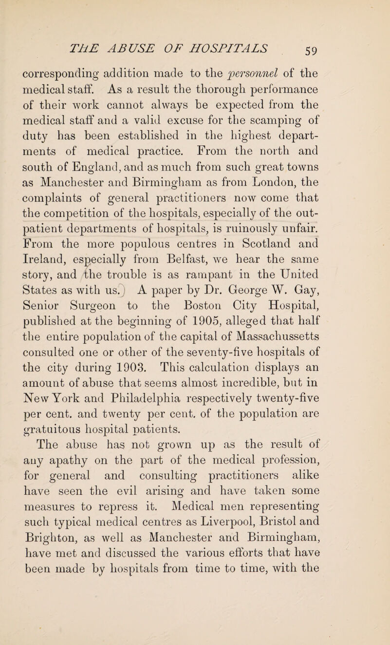 corresponding addition made to the personnel of the medical staff. As a result the thorough performance of their work cannot always he expected from the medical staff and a valid excuse for the scamping of duty has been established in the highest depart¬ ments of medical practice. From the north and south of England, and as much from such great towns as Manchester and Birmingham as from London, the complaints of general practitioners now come that the competition of the hospitals, especially of the out¬ patient departments of hospitals, is ruinously unfair. From the more populous centres in Scotland and Ireland, especially from Belfast, we hear the same story, and the trouble is as rampant in the United States as with us. A paper by Dr. George W. Gay, Senior Surgeon to the Boston City Hospital, published at the beginning of 1905, alleged that half the entire population of the capital of Massaclrussetts consulted one or other of the seventy-five hospitals of the city during 1903. This calculation displays an amount of abuse that seems almost incredible, but in New York and Philadelphia respectively twenty-five per cent, and twenty per cent, of the population are gratuitous hospital patients. The abuse has not grown up as the result of any apathy on the part of the medical profession, for general and consulting practitioners alike have seen the evil arising and have taken some measures to repress it. Medical men representing such typical medical centres as Liverpool, Bristol and Brighton, as well as Manchester and Birmingham, have met and discussed the various efforts that have been made by hospitals from time to time, with the