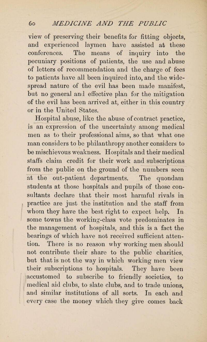 view of preserving their benefits for fitting objects, and experienced laymen have assisted at these conferences. The means of inquiry into the pecuniary positions of patients, the use and abuse of letters of recommendation and the charge of fees to patients have all been inquired into, and the wide¬ spread nature of the evil has been made manifest, but no general and effective plan for the mitigation of the evil has been arrived at, either in this country or in the United States. Hospital abuse, like the abuse of contract practice, is an expression of the uncertainty among medical men as to their professional aims, so that what one man considers to be philanthropy another considers to be mischievous weakness. Hospitals and their medical staffs claim credit for their work and subscriptions from the public on the ground of the numbers seen at the out-patient departments. The quondam students at those hospitals and pupils of those con¬ sultants declare that their most harmful rivals in practice are just the institution and the staff from whom they have the best right to expect help. In some towns the working-class vote predominates in the management of hospitals, and this is a fact the bearings of which have not received sufficient atten¬ tion. There is no reason why working men should not contribute their share to the public charities, but that is not the way in which working men view their subscriptions to hospitals. They have been 'accustomed to subscribe to friendly societies, to medical aid clubs, to slate clubs, and to trade unions, and similar institutions of all sorts. In each and every case the money which they give comes back