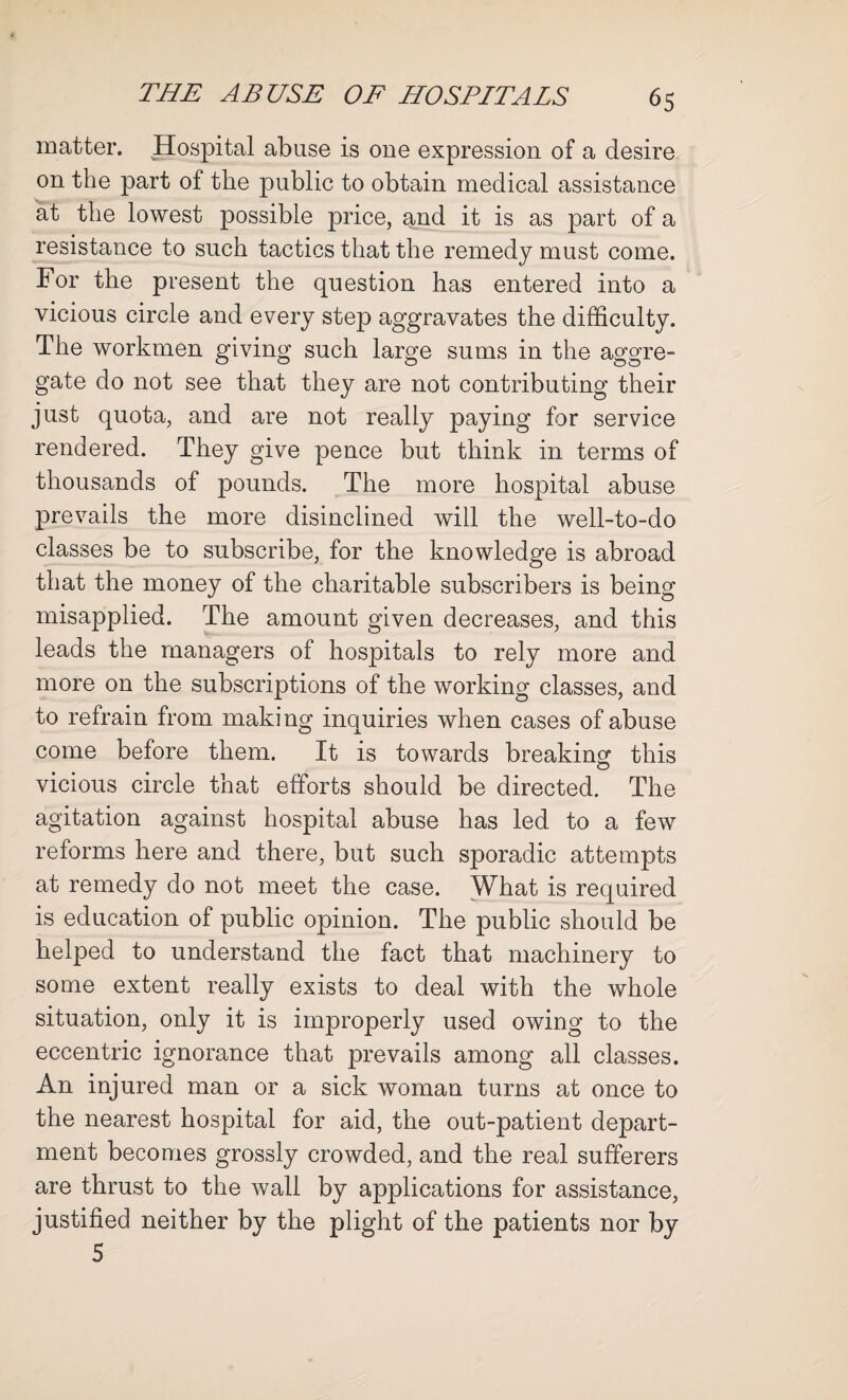 matter. Hospital abuse is one expression of a desire on the part of the public to obtain medical assistance at the lowest possible price, and it is as part of a resistance to such tactics that the remedy must come. For the present the question has entered into a vicious circle and every step aggravates the difficulty. The workmen giving such large sums in the aggre¬ gate do not see that they are not contributing their just quota, and are not really paying for service rendered. They give pence but think in terms of thousands of pounds. The more hospital abuse prevails the more disinclined will the well-to-do classes be to subscribe, for the knowledge is abroad that the money of the charitable subscribers is being misapplied. The amount given decreases, and this leads the managers of hospitals to rely more and more on the subscriptions of the working classes, and to refrain from making inquiries when cases of abuse come before them. It is towards breaking this vicious circle that efforts should be directed. The agitation against hospital abuse has led to a few reforms here and there, but such sporadic attempts at remedy do not meet the case. What is required is education of public opinion. The public should be helped to understand the fact that machinery to some extent really exists to deal with the whole situation, only it is improperly used owing to the eccentric ignorance that prevails among all classes. An injured man or a sick woman turns at once to the nearest hospital for aid, the out-patient depart¬ ment becomes grossly crowded, and the real sufferers are thrust to the wall by applications for assistance, justified neither by the plight of the patients nor by 5