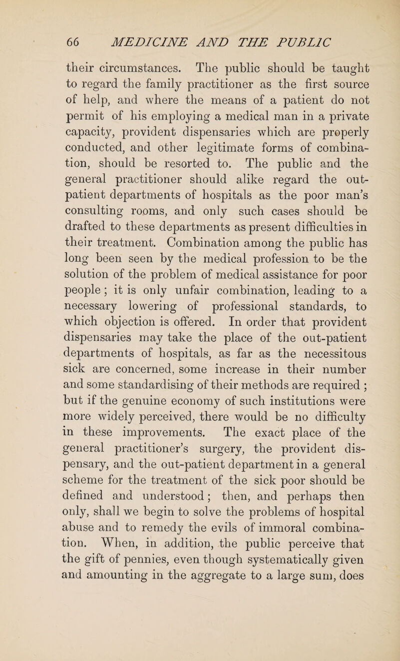 their circumstances. The public should be taught to regard the family practitioner as the first source of help, and where the means of a patient do not permit of his employing a medical man in a private capacity, provident dispensaries which are properly conducted, and other legitimate forms of combina¬ tion, should be resorted to. The public and the general practitioner should alike regard the out¬ patient departments of hospitals as the poor man’s consulting rooms, and only such cases should be drafted to these departments as present difficulties in their treatment. Combination among the public has long been seen by the medical profession to be the solution of the problem of medical assistance for poor people; it is only unfair combination, leading to a necessary lowering of professional standards, to which objection is offered. In order that provident dispensaries may take the place of the out-patient departments of hospitals, as far as the necessitous sick are concerned, some increase in their number and some standardising of their methods are required ; but if the genuine economy of such institutions were more widely perceived, there would be no difficulty in these improvements. The exact place of the general practitioner’s surgery, the provident dis¬ pensary, and the out-patient department in a general scheme for the treatment of the sick poor should be defined and understood; then, and perhaps then only, shall we begin to solve the problems of hospital abuse and to remedy the evils of immoral combina¬ tion. When, in addition, the public perceive that the gift of pennies, even though systematically given and amounting in the aggregate to a large sum, does