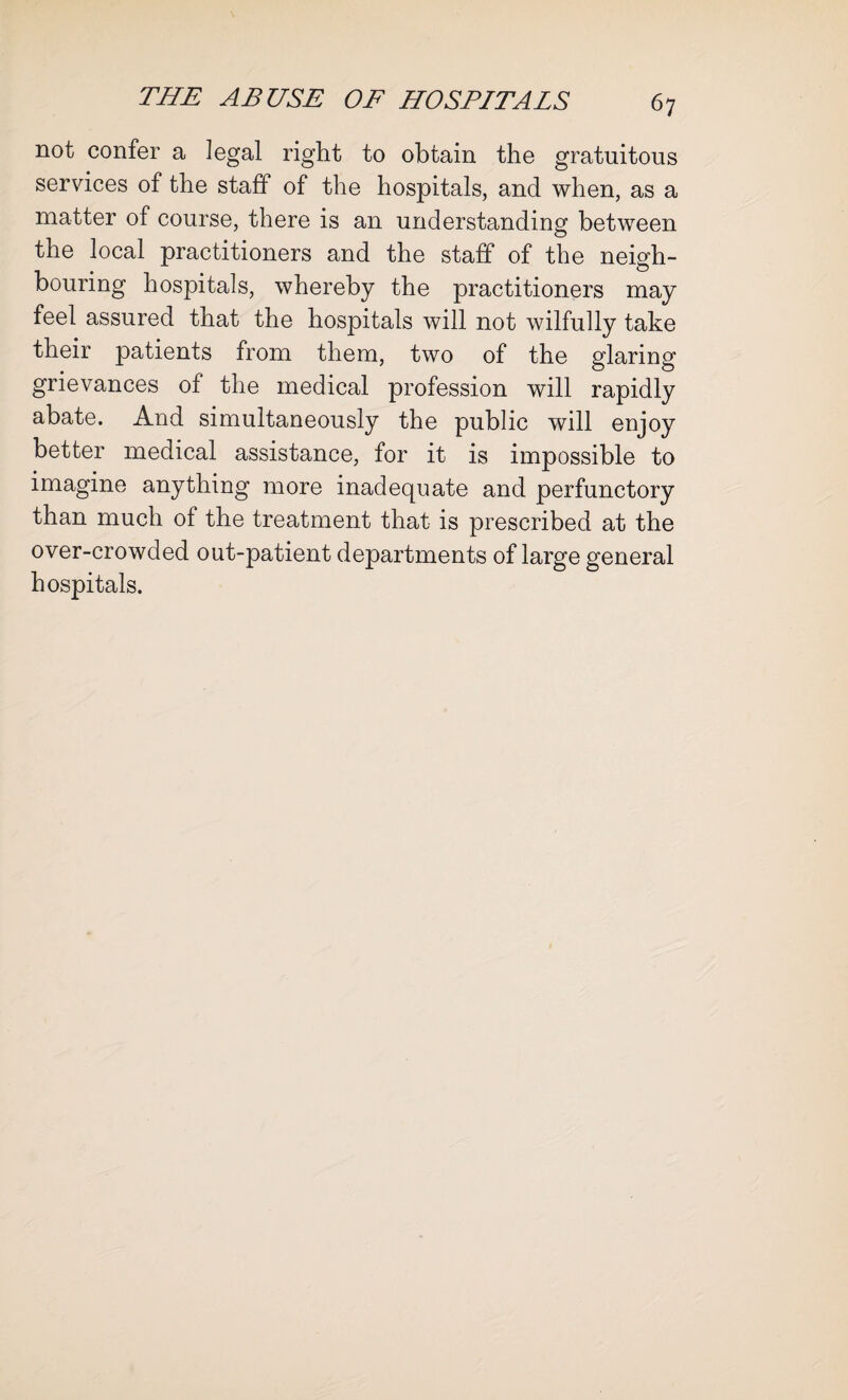 not confer a legal right to obtain the gratuitous services of the staff of the hospitals, and when, as a matter of course, there is an understanding between © the local practitioners and the staff of the neigh¬ bouring hospitals, whereby the practitioners may feel assured that the hospitals will not wilfully take their patients from them, two of the glaring grievances of the medical profession will rapidly abate. And simultaneously the public will enjoy better medical assistance, for it is impossible to imagine anything more inadequate and perfunctory than much of the treatment that is prescribed at the over-crowded out-patient departments of large general hospitals.