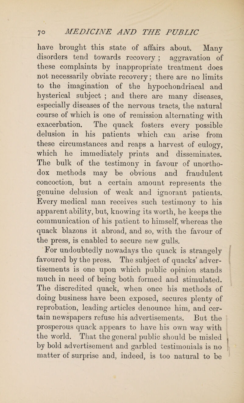 have brought this state of affairs about. Many disorders tend towards recovery ; aggravation of these complaints by inappropriate treatment does not necessarily obviate recovery; there are no limits to the imagination of the hypochondriacal and hysterical subject ; and there are many diseases, especially diseases of the nervous tracts, the natural course of which is one of remission alternating with exacerbation. The quack fosters every possible delusion in his patients which can arise from these circumstances and reaps a harvest of eulogy, which he immediately prints and disseminates. The bulk of the testimony in favour of unortho¬ dox methods may be obvious and fraudulent concoction, but a certain amount represents the genuine delusion of weak and ignorant patients. Every medical man receives such testimony to his apparent ability, but, knowing its worth, he keeps the communication of his patient to himself, whereas the quack blazons it abroad, and so, with the favour of the press, is enabled to secure new gulls. For undoubtedly nowadays the quack is strangely favoured by the press. The subject of quacks’ adver¬ tisements is one upon which public opinion stands much in need of being both formed and stimulated. The discredited quack, when once bis methods of doing business have been exposed, secures plenty of reprobation, leading articles denounce him, and cer¬ tain newspapers refuse his advertisements. But the prosperous quack appears to have his own way with the world. That the general public should be misled , by bold advertisement and garbled testimonials is no matter of surprise and, indeed, is too natural to be