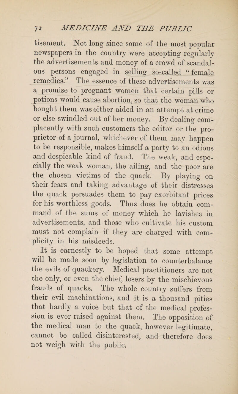 tisement. Not long since some of the most popular newspapers in the country were accepting regularly the advertisements and money of a crowd of scandal¬ ous persons engaged in selling so-called “ female remedies.” The essence of these advertisements was a promise to pregnant women that certain pills or potions would cause abortion, so that the woman who bought them was either aided in an attempt at crime or else swindled out of her money. By dealing com¬ placently with such customers the editor or the pro¬ prietor of a journal, whichever of them may happen to be responsible, makes himself a party to an odious and despicable kind of fraud. The weak, and espe¬ cially the weak woman, the ailing, and the poor are the chosen victims of the quack. By playing on their fears and taking advantage of their distresses the quack persuades them to pay exorbitant prices for his worthless goods. Thus does he obtain com¬ mand of the sums of money which he lavishes in advertisements, and those who cultivate his custom must not complain if they are charged with com¬ plicity in his misdeeds. It is earnestly to be hoped that some attempt will be made soon by legislation to counterbalance the evils of quackery. Medical practitioners are not the only, or even the chief, losers by the mischievous frauds of quacks. The whole country suffers from their evil machinations, and it is a thousand pities that hardly a voice but that of the medical profes¬ sion is ever raised against them. The opposition of the medical man to the quack, however legitimate, cannot be called disinterested, and therefore does not weigh with the public.