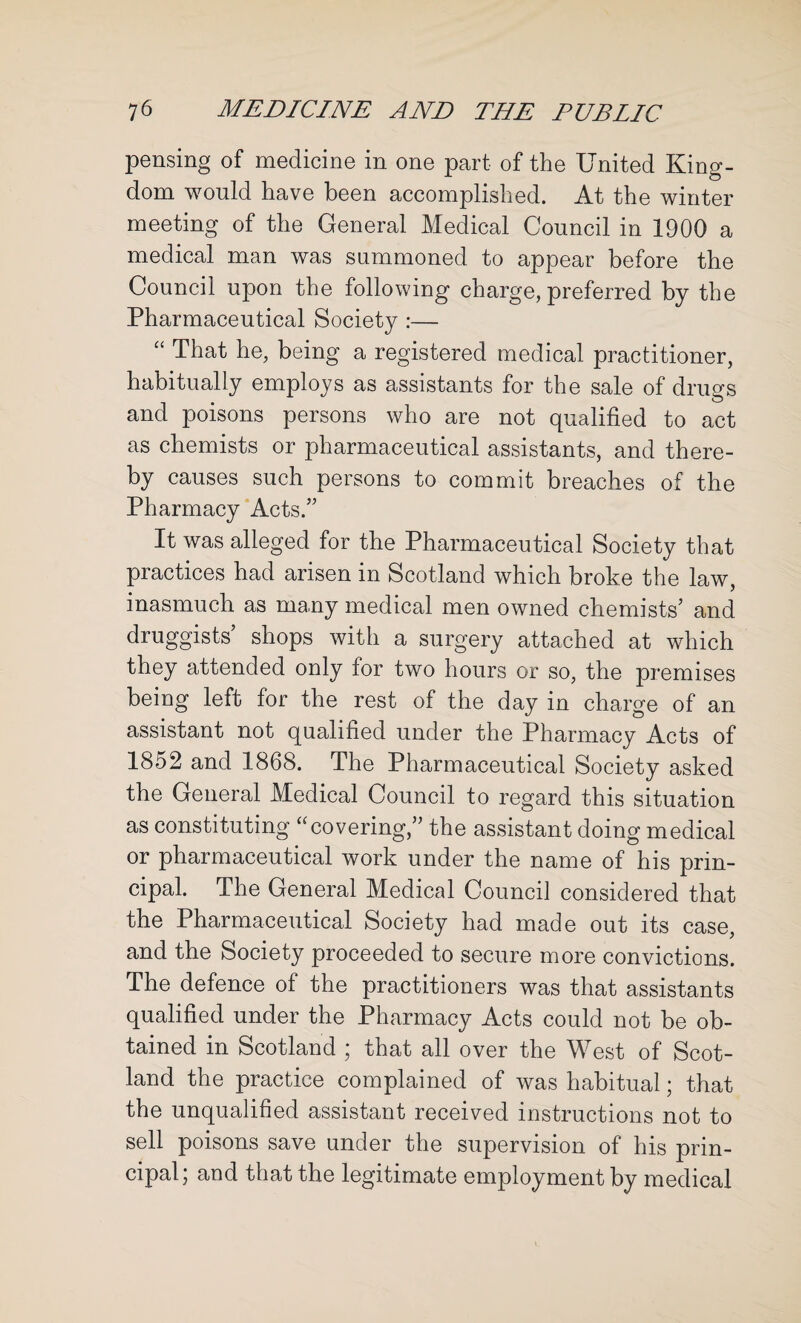 pensing of medicine in one part of the United King¬ dom would have been accomplished. At the winter meeting of the General Medical Council in 1900 a medical man was summoned to appear before the Council upon the following charge, preferred by the Pharmaceutical Society :— “ That he, being a registered medical practitioner, habitually employs as assistants for the sale of drugs and poisons persons who are not qualified to act as chemists or pharmaceutical assistants, and there¬ by causes such persons to commit breaches of the Pharmacy Acts.” It was alleged for the Pharmaceutical Society that practices had arisen in Scotland which broke the law, inasmuch as many medical men owned chemists’ and druggists’ shops with a surgery attached at which they attended only for two hours or so, the premises being left for the rest of the day in charge of an assistant not qualified under the Pharmacy Acts of 1852 and 1868. The Pharmaceutical Society asked the General Medical Council to regard this situation as constituting “covering,” the assistant doing medical or pharmaceutical work under the name of his prin¬ cipal. The General Medical Council considered that the Pharmaceutical Society had made out its case, and the Society proceeded to secure more convictions. The defence of the practitioners was that assistants qualified under the Pharmacy Acts could not be ob¬ tained in Scotland ; that all over the West of Scot¬ land the practice complained of was habitual; that the unqualified assistant received instructions not to sell poisons save under the supervision of his prin¬ cipal j and that the legitimate employment by medical