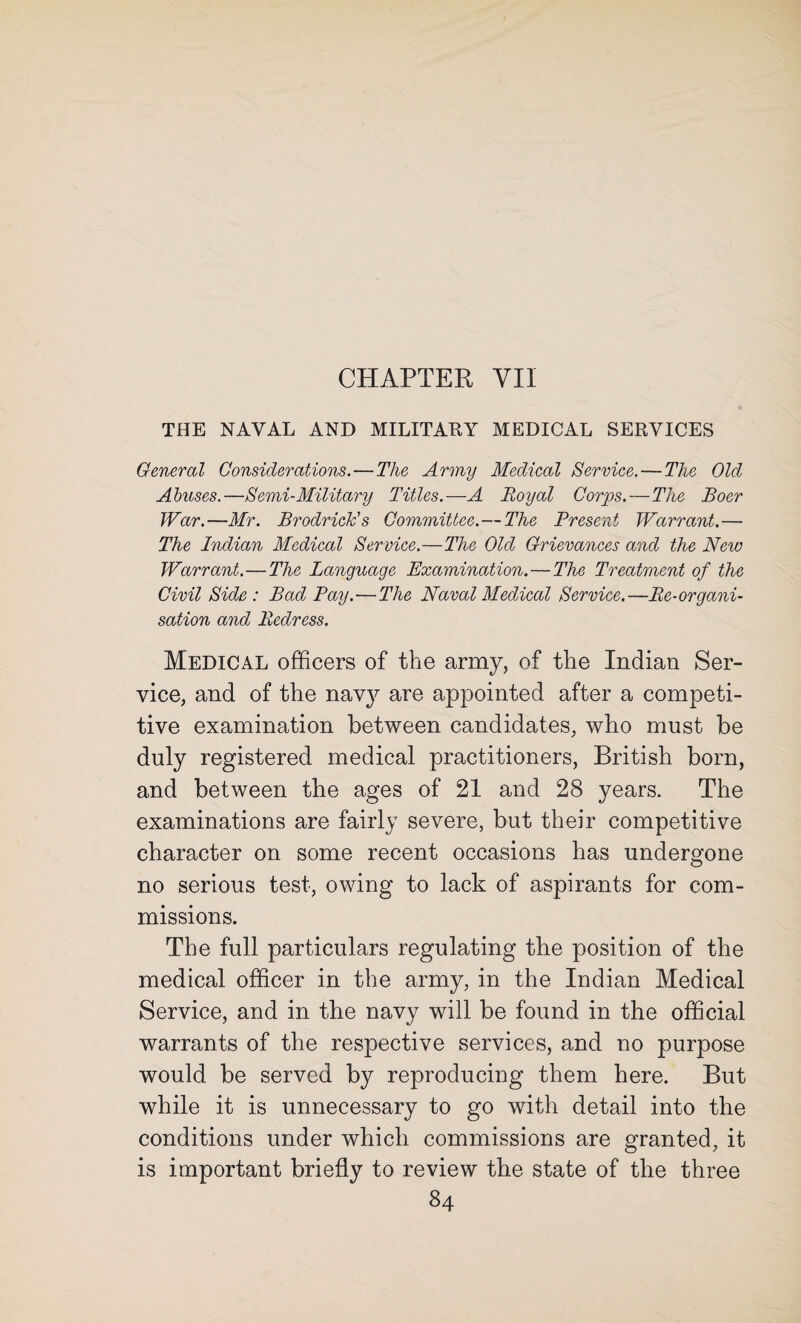 CHAPTER YII THE NAVAL AND MILITARY MEDICAL SERVICES General Considerations.—The Army Medical Service.—The Old Abuses.—Semi-Military Titles.—A Royal Corps. — The Boer War.—Mr. BrodricJc’s Committee.—The Present Warrant.— The Indian Medical Service.—The Old Grievances and the New Warrant.—The Language Examination. — The Treatment of the Civil Side : Bad Pay.—The Naval Medical Service.—Re-organi¬ sation and Redress. Medical officers of the army, of the Indian Ser¬ vice, and of the navy are appointed after a competi¬ tive examination between candidates, who must be duly registered medical practitioners, British born, and between the ages of 21 and 28 years. The examinations are fairly severe, but their competitive character on some recent occasions has undergone no serious test, owing to lack of aspirants for com¬ missions. The full particulars regulating the position of the medical officer in the army, in the Indian Medical Service, and in the navy will be found in the official warrants of the respective services, and no purpose would be served by reproducing them here. But while it is unnecessary to go with detail into the conditions under which commissions are granted, it is important briefly to review the state of the three