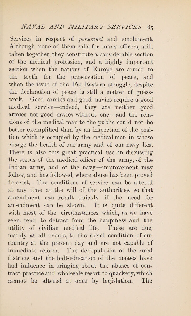 Services in respect of personnel and emolument. Although none of them calls for many officers, still, taken together, they constitute a considerable section of the medical profession, and a highly important section when the nations of Europe are armed to the teeth for the preservation of peace, and when the issue of the Far Eastern struggle, despite the declaration of peace, is still a matter of guess¬ work. Good armies and good navies require a good medical service—indeed, they are neither good armies nor good navies without one—and the rela¬ tions of the medical man to the public could not be better exemplified than by an inspection of the posi¬ tion which is occupied by the medical men in whose charge the health of our army and of our navy lies. There is also this great practical use in discussing the status of the medical officer of the army, of the Indian army, and of the navy—improvement may follow, and has followed, where abuse has been proved to exist. The conditions of service can be altered at any time at the will of the authorities, so that amendment can result quickly if the need for amendment can be shown. It is quite different with most of the circumstances which, as we have seen, tend to detract from the happiness and the utility of civilian medical life. These are due, mainly at all events, to the social condition of our country at the present day and are not capable of immediate reform. The depopulation of the rural districts and the half-education of the masses have had influence in bringing about the abuses of con- tract practice and wholesale resort to quackery, which cannot be altered at once by legislation. The