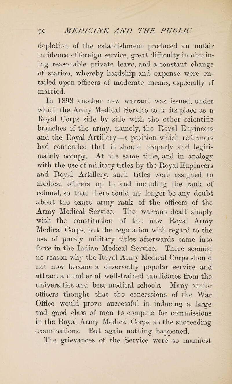 depletion of the establishment produced an unfair incidence of foreign service, great difficulty in obtain¬ ing reasonable private leave, and a constant change of station, whereby hardship and expense were en¬ tailed upon officers of moderate means, especially if married. In 1898 another new warrant was issued, under which the Army Medical Service took its place as a Royal Corps side by side with the other scientific branches of the army, namely, the Royal Engineers and the Royal Artillery—a position which reformers had contended that it should properly and legiti¬ mately occupy. At the same time, and in analogy with the use of military titles by the Royal Engineers and Royal Artillery, such titles were assigned to medical officers up to and including the rank of colonel, so that there could no longer be any doubt about the exact army rank of the officers of the Army Medical Service. The warrant dealt simply with the constitution of the new Royal Army Medical Corps, but the regulation with regard to the use of purely military titles afterwards came into force in the Indian Medical Service. There seemed no reason why the Royal Army Medical Corps should not now become a deservedly popular service and attract a number of well-trained candidates from the universities and best medical schools. Many senior officers thought that the concessions of the War Office would prove successful in inducing a large and good class of men to compete for commissions in the Royal Army Medical Corps at the succeeding examinations. But again nothing happened. The grievances of the Service were so manifest