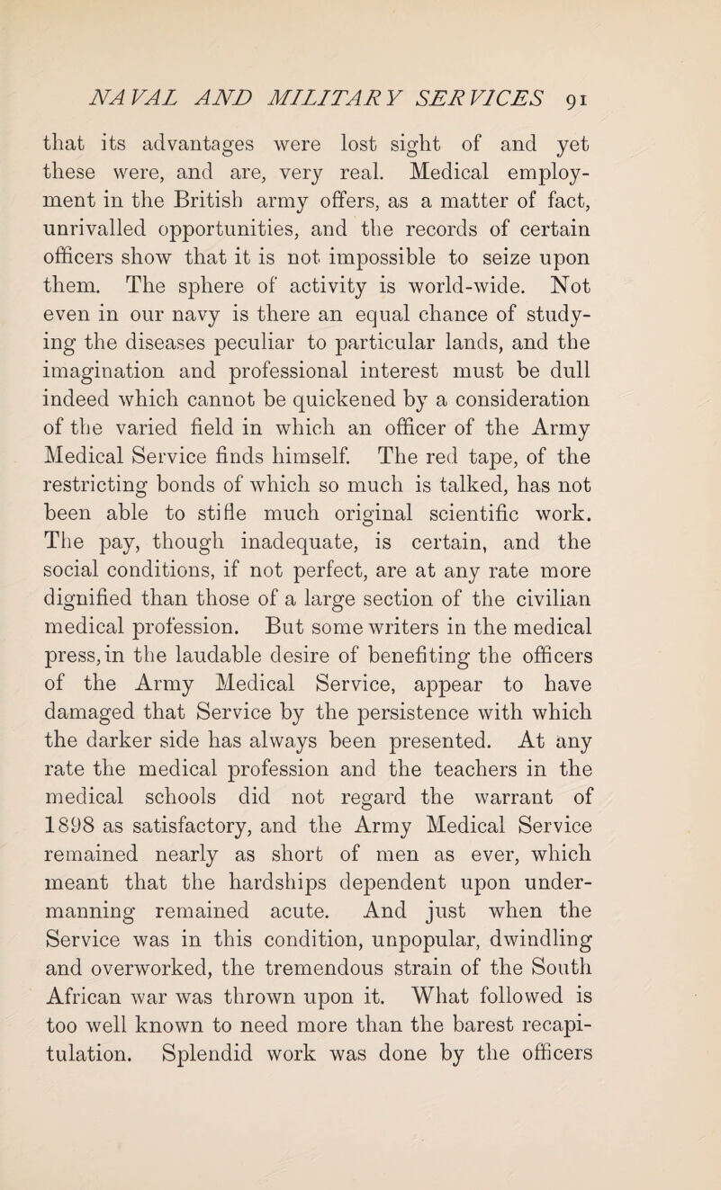 that its advantages were lost sight of and yet these were, and are, very real. Medical employ¬ ment in the British army offers, as a matter of fact, unrivalled opportunities, and the records of certain officers show that it is not impossible to seize upon them. The sphere of activity is world-wide. Not even in our navy is there an equal chance of study¬ ing the diseases peculiar to particular lands, and the imagination and professional interest must be dull indeed which cannot be quickened by a consideration of the varied field in which an officer of the Army Medical Service finds himself. The red tape, of the restricting bonds of which so much is talked, has not been able to stifle much original scientific work. The pay, though inadequate, is certain, and the social conditions, if not perfect, are at any rate more dignified than those of a large section of the civilian medical profession. But some writers in the medical press,in the laudable desire of benefiting the officers of the Army Medical Service, appear to have damaged that Service by the persistence with which the darker side has always been presented. At any rate the medical profession and the teachers in the medical schools did not regard the warrant of 1898 as satisfactory, and the Army Medical Service remained nearly as short of men as ever, which meant that the hardships dependent upon under¬ manning remained acute. And just when the Service was in this condition, unpopular, dwindling and overworked, the tremendous strain of the South African war was thrown upon it. What followed is too well known to need more than the barest recapi¬ tulation. Splendid work was done by the officers