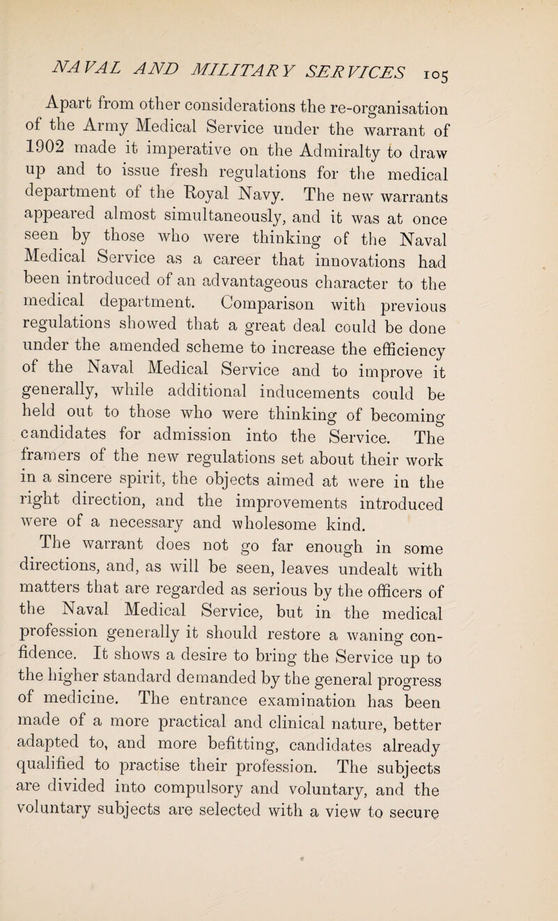 Apaifc from other considerations the re-organisation of the Army Medical Service under the warrant of 1902 made it imperative on the Admiralty to draw up and to issue fresh regulations for the medical department ol the Ttoyal Navy. The new warrants appeared almost simultaneously, and it was at once seen by those who were thinking of the Naval Medical Service as a career that innovations had been introduced of an advantageous character to the medical department. Comparison with previous regulations showed that a great deal could be done under the amended scheme to increase the efficiency of the Naval Medical Service and to improve it generally, while additional inducements could be held out to those who were thinking of becoming candidates for admission into the Service. The framers of the new regulations set about their work in a sincere spirit, the objects aimed at were in the right direction, and the improvements introduced were of a necessary and wholesome kind. The warrant does not go far enough in some directions, and, as will be seen, leaves undealt with matters that are regarded as serious by the officers of the Naval Medical Service, but in the medical profession generally it should restore a waning con¬ fidence. It shows a desire to bring the Service up to the higher standard demanded by the general progress of medicine. The entrance examination has been made of a more practical and clinical nature, better adapted to, and more befitting, candidates already qualified to practise their profession. The subjects are divided into compulsory and voluntary, and the voluntary subjects are selected with a view to secure