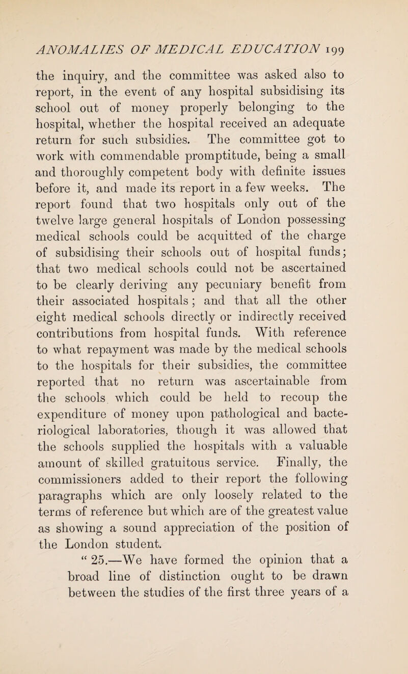 the inquiry, and the committee was asked also to report, in the event of any hospital subsidising its school out of money properly belonging to the hospital, whether the hospital received an adequate return for such subsidies. The committee got to work with commendable promptitude, being a small and thoroughly competent body with definite issues before it, and made its report in a few weeks. The report found that two hospitals only out of the twelve large general hospitals of London possessing medical schools could be acquitted of the charge of subsidising their schools out of hospital funds; that two medical schools could not be ascertained to be clearly deriving any pecuniary benefit from their associated hospitals; and that all the other eight medical schools directly or indirectly received contributions from hospital funds. With reference to what repayment was made by the medical schools to the hospitals for their subsidies, the committee reported that no return was ascertainable from the schools which could be held to recoup the expenditure of money upon pathological and bacte¬ riological laboratories, though it was allowed that the schools supplied the hospitals with a valuable amount of skilled gratuitous service. Finally, the commissioners added to their report the following paragraphs which are only loosely related to the terms of reference but which are of the greatest value as showing a sound appreciation of the position of the London student. “ 25.—We have formed the opinion that a broad line of distinction ought to be drawn between the studies of the first three years of a