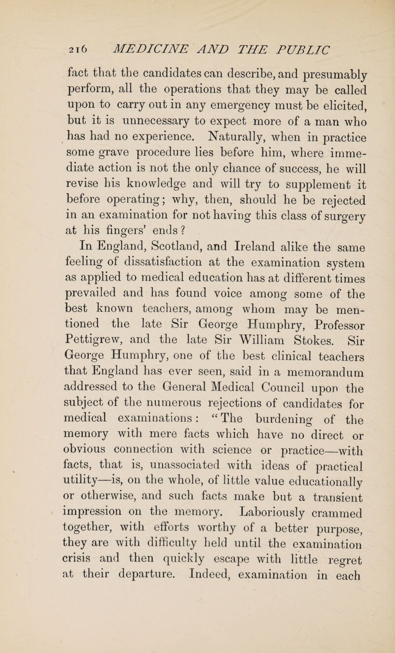 fact that the candidates can describe, and presumably perform, all the operations that they may be called upon to carry out in any emergency must be elicited, but it is unnecessary to expect more of a man who has had no experience. Naturally, when in practice some grave procedure lies before him, where imme¬ diate action is not the only chance of success, he will revise his knowledge and will try to supplement it before operating; why, then, should he be rejected in an examination for not having this class of surgery at his fingers’ ends ? In England, Scotland, and Ireland alike the same feeling of dissatisfaction at the examination system as applied to medical education has at different times prevailed and has found voice among some of the best known teachers, among whom may be men¬ tioned the late Sir George Humphry, Professor Pettigrew, and the late Sir William Stokes. Sir George Humphry, one of the best clinical teachers that England has ever seen, said in a memorandum addressed to the General Medical Council upon the subject of the numerous rejections of candidates for medical examinations: “ The burdening of the memory with mere facts which have no direct or obvious connection with science or practice—with facts, that is, unassociated with ideas of practical utility—is, on the whole, of little value educationally or otherwise, and such facts make but a transient impression on the memory. Laboriously crammed together, with efforts worthy of a better purpose, they are with difficulty held until the examination crisis and then quickly escape with little regret at their departure. Indeed, examination in each