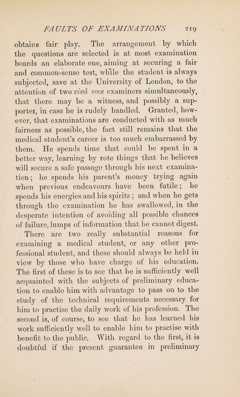 obtains fair play. The arrangement by which the questions are selected is at most examination boards an elaborate one, aiming at securing a fair and common-sense test, while the student is always subjected, save at the University of London, to the attention of two viva voce examiners simultaneously, that there may be a witness, and possibly a sup¬ porter, in case he is rudely handled. Granted, how¬ ever, that examinations are conducted with as much fairness as possible, the fact still remains that the medical student’s career is too much embarrassed by them. He spends time that could be spent in a better way, learning by rote things that he believes will secure a safe passage through his next examina¬ tion ; he spends his parent’s money trying again when previous endeavours have been futile; he spends his energies and his spirits ; and when he gets through the examination he has swallowed, in the desperate intention of avoiding all possible chances of failure, lumps of information that he cannot digest. There are two really substantial reasons for examining a medical student, or any other pro¬ fessional student, and these should always be held in view by those who have charge of his education. The first of these is to see that he is sufficiently well acquainted with the subjects of preliminary educa¬ tion to enable him with advantage to pass on to the study of the technical requirements necessary for him to practise the daily work of his profession. The second is, of course, to see that he has learned his work sufficiently well to enable him to practise with benefit to the public. With regard to the first, it is doubtful if the present guarantee in preliminary