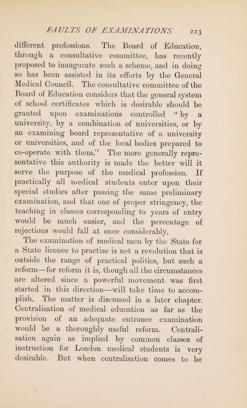 different professions. The Board of Education, through a consultative committee, has recently proposed to inaugurate such a scheme, and in doing so has been assisted in its efforts by the General Medical Council. The consultative committee of the Board of Education considers that the general system of school certificates which is desirable should be granted upon examinations controlled “ by a university, by a combination of universities, or by an examining board representative of a university or universities, and of the local bodies prepared to co-operate with them.” The more generally repre¬ sentative this authority is made the better will it serve the purpose of the medical profession. If practically all medical students enter upon their special studies after passing the same preliminary examination, and that one of proper stringency, the teaching in classes corresponding to years of entry would be much easier, and the percentage of rejections would fall at once considerably. The examination of medical men by the State for a State licence to practise is not a revolution that is outside the range of practical politics, but such a reform—for reform it is, though all the circumstances are altered since a powerful movement was first started in this direction—will take time to accom¬ plish. The matter is discussed in a later chapter. Centralisation of medical education as far as the provision of an adequate entrance examination would be a thorough^ useful reform. Centrali¬ sation again as implied by common classes of instruction for London medical students is very desirable. But when centralisation comes to be