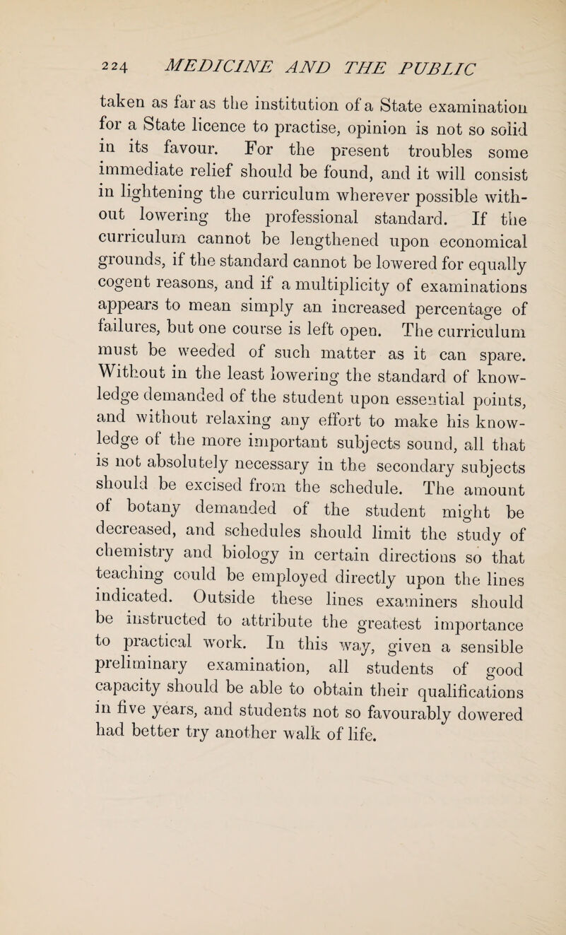 taken as far as the institution of a State examination foi a State licence to practise, opinion is not so solid in its favour. For the present troubles some immediate relief should be found, and it will consist in lightening the curriculum wherever possible with¬ out lowering the professional standard. If the curriculum cannot be lengthened upon economical grounds, if the standard cannot be lowered for equally cogent reasons, and if a multiplicity of examinations appears to mean simply an increased percentage of failures, but one course is left open. The curriculum must be weeded of such matter as it can spare. Without in the least lowering the standard of know¬ ledge demanded of the student upon essential points, and witnout relaxing any effort to make his know¬ ledge of the more important subjects sound, all that is not absolutely necessary in the secondary subjects should be excised from the schedule. The amount of botany demanded of the student might be decreased, and schedules should limit the study of chemistry and biology in certain directions so that teaching could be employed directly upon the lines indicated. Outside these lines examiners should be instructed to attribute the greatest importance to practical work. In this way, given a sensible preliminary examination, all students of good capacity should be able to obtain their qualifications in five yeais, and students not so favourably dowered had better try another walk of life.