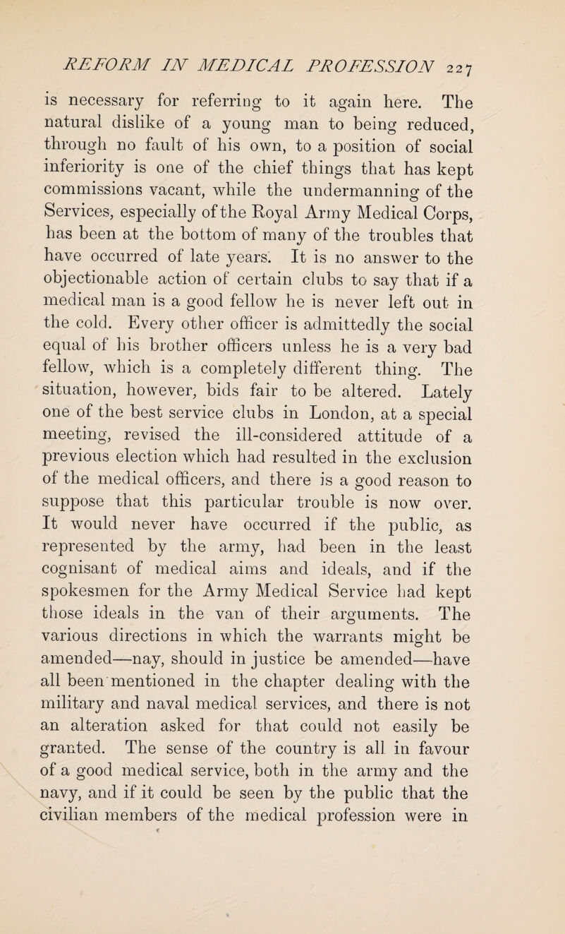 is necessary for referring to it again here. The natural dislike of a young man to being reduced, through no fault of his own, to a position of social inferiority is one of the chief things that has kept commissions vacant, while the undermanning of the Services, especially of the Royal Army Medical Corps, has been at the bottom of many of the troubles that have occurred of late years. It is no answer to the objectionable action of certain clubs to say that if a medical man is a good fellow he is never left out in the cold. Every other officer is admittedly the social equal of his brother officers unless he is a very bad fellow, which is a completely different thing. The situation, however, bids fair to be altered. Lately one of the best service clubs in London, at a special meeting, revised the ill-considered attitude of a previous election which had resulted in the exclusion of the medical officers, and there is a good reason to suppose that this particular trouble is now over. It would never have occurred if the public, as represented by the army, had been in the least cognisant of medical aims and ideals, and if the spokesmen for the Army Medical Service had kept those ideals in the van of their arguments. The various directions in which the warrants might be amended—nay, should in justice be amended—have all been mentioned in the chapter dealing with the military and naval medical services, and there is not an alteration asked for that could not easily be granted. The sense of the country is all in favour of a good medical service, both in the army and the navy, and if it could be seen by the public that the civilian members of the medical profession were in