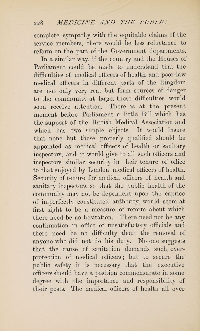 complete sympathy with the equitable claims of the service members, there would be less reluctance to reform on the part of the Government departments. In a similar way, if the country and the Houses of Parliament could be made to understand that the difficulties of medical officers of health and poor-law medical officers in different parts of the kingdom are not only very real but form sources of danger to the community at large, those difficulties would soon receive attention. There is at the present moment before Parliament a little Bill which has the support of the British Medical Association and which has two simple objects. It would insure that none but those properly qualified should be appointed as medical officers of health or sanitary inspectors, and it would give to all such officers and inspectors similar security in their tenure of office to that enjoyed by London medical officers of health. Security of tenure for medical officers of health and sanitary inspectors, so that the public health of the community may not be dependent upon the caprice of imperfectly constituted authority, would seem at first sight to be a measure of reform about which there need be no hesitation. There need not be any confirmation in office of unsatisfactory officials and there need be no difficulty about the removal of anyone wTho did not do his duty. No one suggests that the cause of sanitation demands such over¬ protection of medical officers; but to secure the public safety it is necessary that the executive officers should have a position commensurate in some degree with the importance and responsibility of their posts. The medical officers of health all over