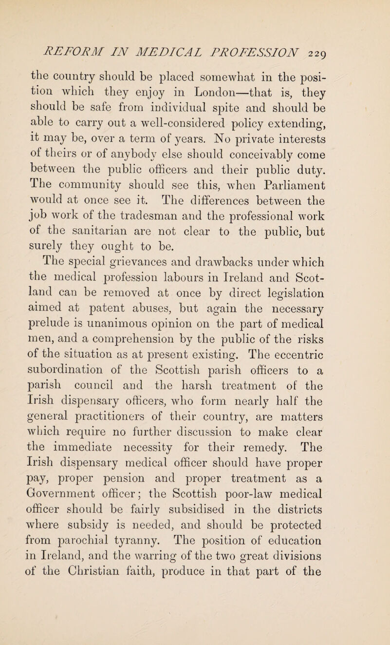 the country should be placed somewhat in the posi¬ tion which they enjoy in London—that is, they should be safe from individual spite and should be able to carry out a well-considered policy extending, it may be, over a term of years. No private interests of theirs or of anybody else should conceivably come between the public officers and their public duty. The community should see this, when Parliament would at once see it. The differences between the job work of the tradesman and the professional work of the sanitarian are not clear to the public, but surely they ought to be. The special grievances and drawbacks under which the medical profession labours in Ireland and Scot¬ land can be removed at once by direct legislation aimed at patent abuses, but again the necessary prelude is unanimous opinion on the part of medical men, and a comprehension by the public of the risks of the situation as at present existing. The eccentric subordination of the Scottish parish officers to a parish council and the harsh treatment of the Irish dispensary officers, who form nearly half the general practitioners of their country, are matters which require no further discussion to make clear the immediate necessity for their remedy. The Irish dispensary medical officer should have proper pay, proper pension and proper treatment as a Government officer; the Scottish poor-law medical officer should be fairly subsidised in the districts where subsidy is needed, and should be protected from parochial tyranny. The position of education in Ireland, and the warring of the two great divisions of the Christian faith, produce in that part of the