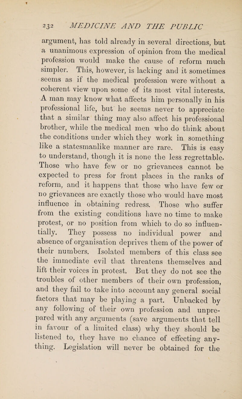 argument, has told already in several directions, but a unanimous expression of opinion from the medical profession would make the cause of reform much simpler. This, however, is lacking and it sometimes seems as if the medical profession were without a coherent view upon some of its most vital interests. A man may know what affects him personally in his professional life, but he seems never to appreciate that a similar thing may also affect his professional brother, while the medical men who do think about the conditions under which they work in something like a statesmanlike manner are rare. This is easy to understand, though it is none the less regrettable. Those who have few or no grievances cannot be expected to press for front places in the ranks of reform, and it happens that those who have few or no grievances are exactly those who would have most influence in obtaining redress. Those who suffer from the existing conditions have no time to make protest, or no position from which to do so influen¬ tially. They possess no individual power and absence of organisation deprives them of the power of their numbers. Isolated members of this class see the immediate evil that threatens themselves and lift their voices in protest. But they do not see the troubles of other members of their own profession, and they fail to take into account any general social factors that may be playing a part. Unbacked by any following of their own profession and unpre¬ pared with any arguments (save arguments that tell in favour of a limited class) why they should be listened to, they have no chance of effecting any¬ thing. Legislation will never be obtained for the