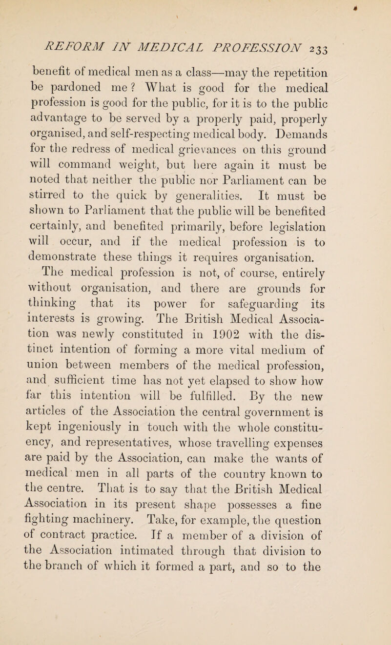 benefit of medical men as a class—may the repetition be pardoned me ? What is good for the medical profession is good for the public, for it is to the public advantage to be served by a properly paid, properly organised, and self-respecting medical body. Demands for the redress of medical grievances on this ground will command weight, but here again it must be noted that neither the public nor Parliament can be stirred to the quick by generalities. It must be shown to Parliament that the public will be benefited certainly, and benefited primarily, before legislation will occur, and if the medical profession is to demonstrate these things it requires organisation. The medical profession is not, of course, entirely without organisation, and there are grounds for thinking that its power for safeguarding its interests is growing. The British Medical Associa¬ tion was newly constituted in 1902 with the dis¬ tinct intention of forming a more vital medium of union between members of the medical profession, and sufficient time has not yet elapsed to show how far this intention will be fulfilled. By the new articles of the Association the central government is kept ingeniously in touch with the whole constitu¬ ency, and representatives, whose travelling expenses are paid by the Association, can make the wants of medical men in all parts of the country known to the centre. That is to say that the British Medical Association in its present shape possesses a fine fighting machinery. Take, for example, the question of contract practice. If a member of a division of the Association intimated through that division to the branch of which it formed a part, and so to the