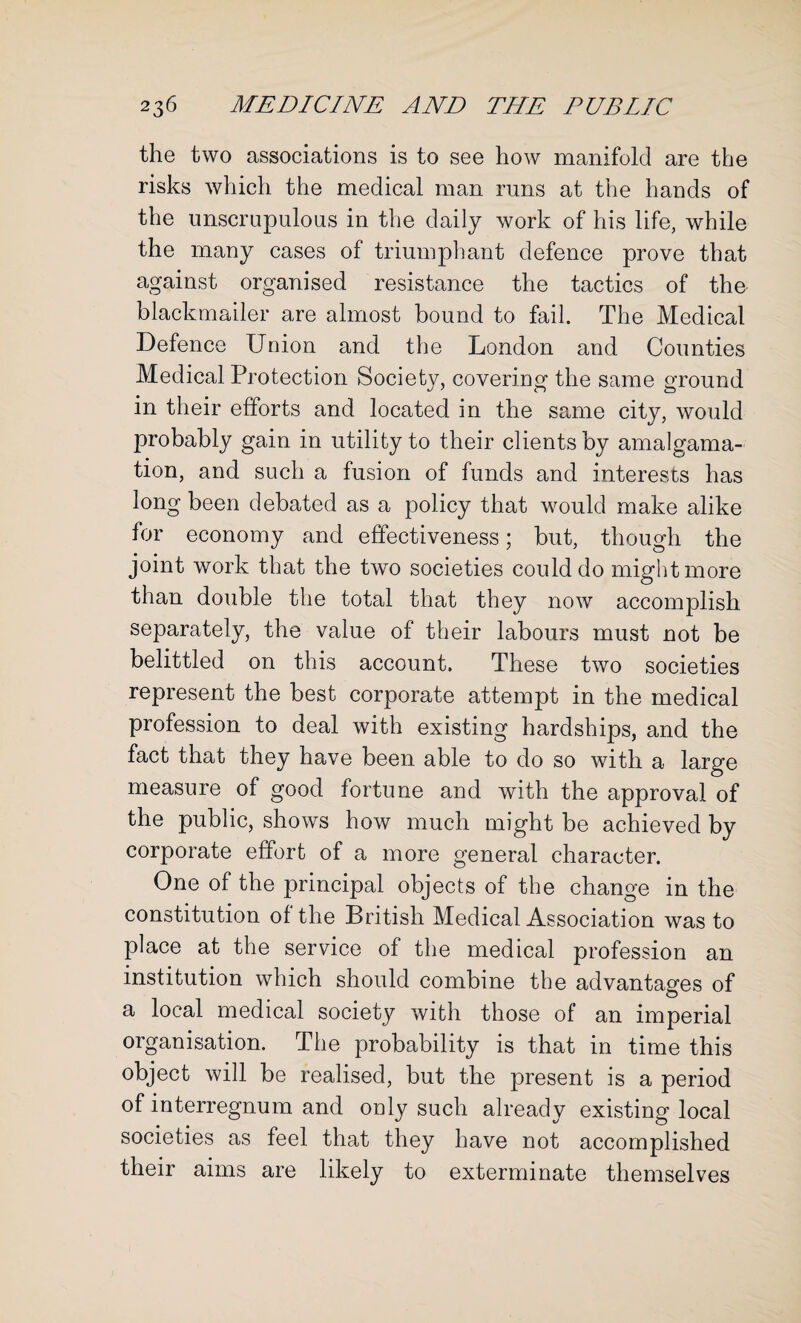 the two associations is to see how manifold are the risks which the medical man runs at the hands of the unscrupulous in the daily work of his life, while the many cases of triumphant defence prove that against organised resistance the tactics of the blackmailer are almost bound to fail. The Medical Defence Union and the London and Counties Medical Protection Society, covering the same ground in their efforts and located in the same city, would probably gain in utility to their clients by amalgama¬ tion, and such a fusion of funds and interests has long been debated as a policy that would make alike for economy and effectiveness; but, though the joint work that the two societies could do might more than double the total that they now accomplish separately, the value of their labours must not be belittled on this account. These two societies represent the best corporate attempt in the medical profession to deal with existing hardships, and the fact that they have been able to do so with a large measure of good fortune and with the approval of the public, shows how much might be achieved by corporate effort of a more general character. One of the principal objects of the change in the constitution of the British Medical Association was to place at the service of the medical profession an institution which should combine the advantages of a local medical society with those of an imperial organisation. The probability is that in time this object will be realised, but the present is a period of interregnum and only such already existing local societies as feel that they have not accomplished their aims are likely to exterminate themselves