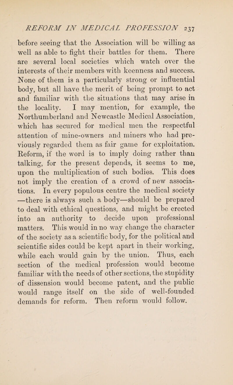 before seeing that the Association will be willing as well as able to fiodit their battles for them. There O are several local societies which watch over the interests of their members with keenness and success. None of them is a particularly strong or influential body, but all have the merit of being prompt to act and familiar with the situations that may arise in the locality. I may mention, for example, the Northumberland and Newcastle Medical Association, which has secured for medical men the respectful attention of mine-owners and miners who had pre¬ viously regarded them as fair game for exploitation. Reform, if the word is to imply doing rather than talking, for the present depends, it seems to me, upon the multiplication of such bodies. This does not imply the creation of a crowd of new associa¬ tions. In every populous centre the medical society —there is always such a body—should be prepared to deal with ethical questions, and might be erected into an authority to decide upon professional matters. This would in no way change the character of the society as a scientific body, for the political and scientific sides could be kept apart in their working, while each would gain by the union. Thus, each section of the medical profession would become familiar with the needs of other sections, the stupidity of dissension would become patent, and the public would range itself on the side of well-founded demands for reform. Then reform would follow.