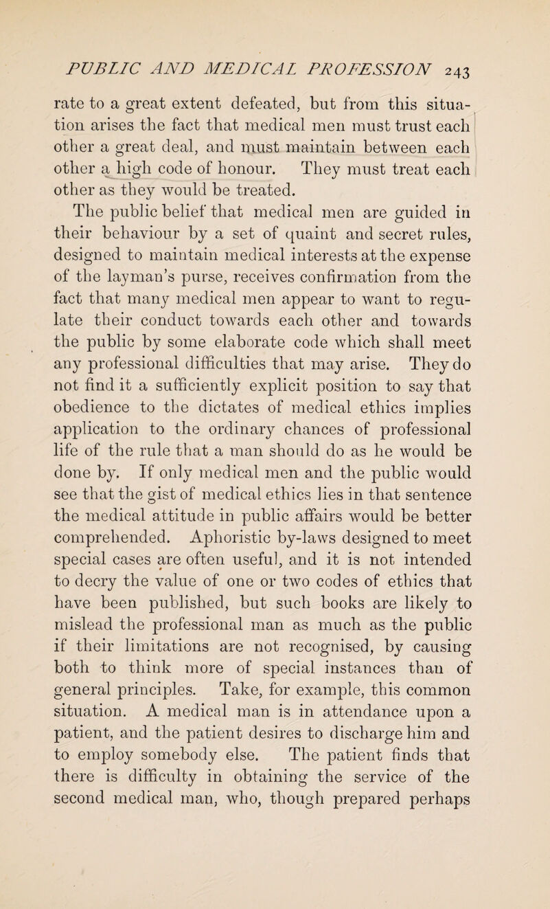 rate to a great extent defeated, but from this situa¬ tion arises the fact that medical men must trust each other a great deal, and must maintain between each other a high code of honour. They must treat each other as they would be treated. The public belief that medical men are guided in their behaviour by a set of quaint and secret rules, designed to maintain medical interests at the expense of the layman’s purse, receives confirmation from the fact that many medical men appear to want to regu¬ late their conduct towards each other and towards the public by some elaborate code which shall meet any professional difficulties that may arise. They do not find it a sufficiently explicit position to say that obedience to the dictates of medical ethics implies application to the ordinary chances of professional life of the rule that a man should do as he would be done by. If only medical men and the public would see that the gist of medical ethics lies in that sentence the medical attitude in public affairs would be better comprehended. Aphoristic by-laws designed to meet special cases are often useful, and it is not intended to decry the value of one or two codes of ethics that have been published, but such books are likely to mislead the professional man as much as the public if their limitations are not recognised, by causing both to think more of special instances than of general principles. Take, for example, this common situation. A medical man is in attendance upon a patient, and the patient desires to discharge him and to employ somebody else. The patient finds that there is difficulty in obtaining the service of the second medical man, who, though prepared perhaps