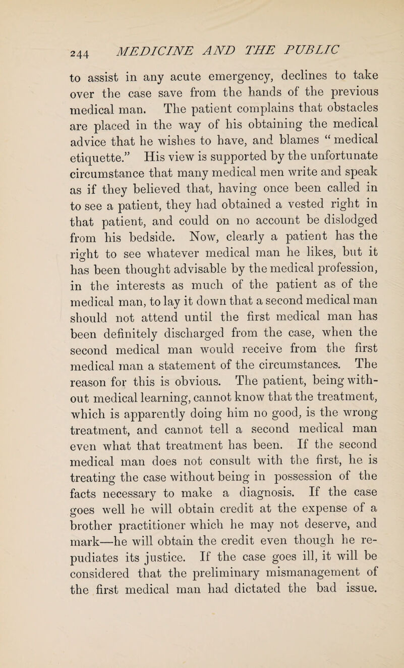 to assist in any acute emergency, declines to take over the case save from the hands of the previous medical man. The patient complains that obstacles are placed in the way of his obtaining the medical advice that he wishes to have, and blames “ medical etiquette.” His view is supported by the unfortunate circumstance that many medical men write and speak as if they believed that, having once been called in to see a patient, they had obtained a vested right in that patient, and could on no account be dislodged from his bedside. Now, clearly a patient has the riorht to see whatever medical man he likes, but it o has been thought advisable by the medical profession, in the interests as much of the patient as of the medical man, to lay it down that a second medical man should not attend until the first medical man has been definitely discharged from the case, when the second medical man would receive from the first medical man a statement of the circumstances. The reason for this is obvious. The patient, being with¬ out medical learning, cannot know that the treatment, which is apparently doing him no good, is the wrong treatment, and cannot tell a second medical man even what that treatment has been. If the second medical man does not consult with the first, he is treating the case without being in possession of the facts necessary to make a diagnosis. If the case goes well he will obtain credit at the expense of a brother practitioner which he may not deserve, and mark—he will obtain the credit even though he re¬ pudiates its justice. If the case goes ill, it will be considered that the preliminary mismanagement of the first medical man had dictated the bad issue.