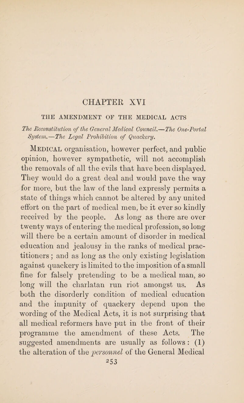 CHAPTER XYI THE AMENDMENT OF THE MEDICAL ACTS The Reconstitution of the General Medical Council.—The One-Portal System.—The Legal Prohibition of Quackery. Medical organisation, however perfect, and public opinion, however sympathetic, will not accomplish the removals of all the evils that have been displayed. They would do a great deal and would pave the way for more, but the law of the land expressly permits a state of things which cannot be altered by any united effort on the part of medical men, be it ever so kindly received by the people. As long as there are over twenty ways of entering the medical profession, so long will there be a certain amount of disorder in medical education and jealousy in the ranks of medical prac¬ titioners ; and as long as the only existing legislation against quackery is limited to the imposition of a small fine for falsely pretending to be a medical man, so long will the charlatan run riot amongst us. As both the disorderly condition of medical education and the impunity of quackery depend upon the wording of the Medical Acts, it is not surprising that all medical reformers have put in the front of their programme the amendment of these Acts. The suggested amendments are usually as follows : (1) the alteration of the personnel of the General Medical