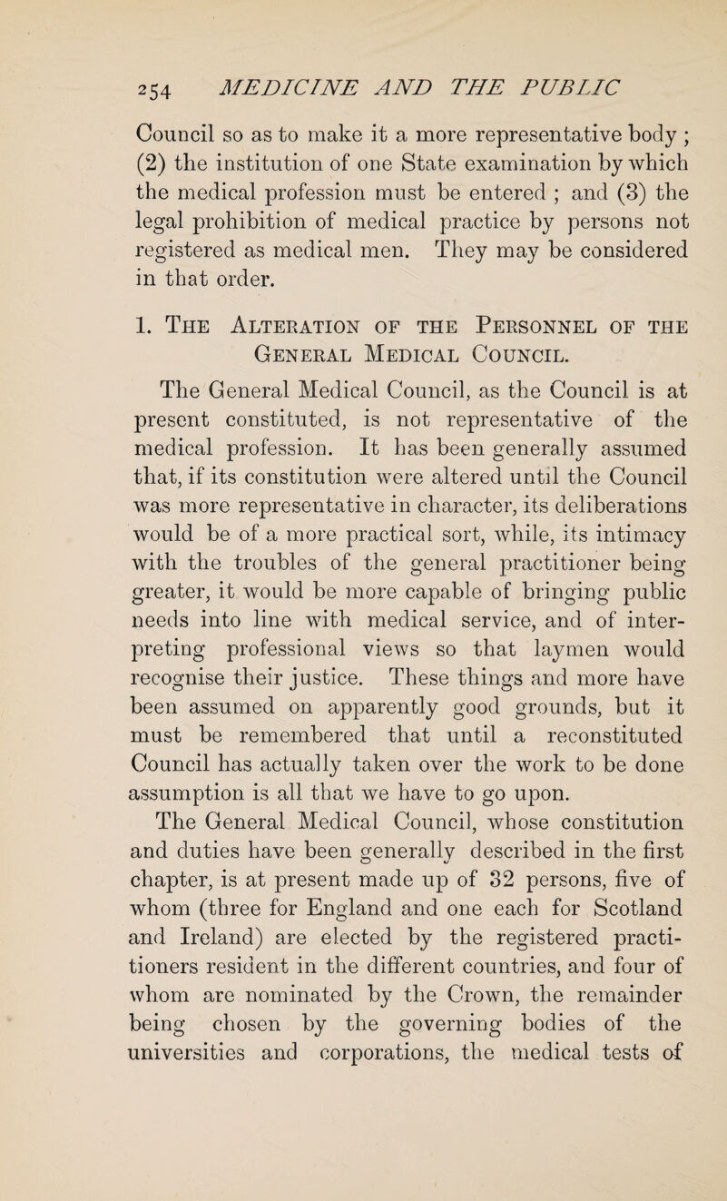 Council so as to make it a more representative body ; (2) the institution of one State examination by which the medical profession must be entered ; and (3) the legal prohibition of medical practice by persons not registered as medical men. They may be considered in that order. 1. The Alteration of the Personnel of the General Medical Council. The General Medical Council, as the Council is at present constituted, is not representative of the medical profession. It has been generally assumed that, if its constitution were altered until the Council was more representative in character, its deliberations would be of a more practical sort, while, its intimacy with the troubles of the general practitioner being greater, it would be more capable of bringing public needs into line with medical service, and of inter¬ preting professional views so that laymen would recognise their justice. These things and more have been assumed on apparently good grounds, but it must be remembered that until a reconstituted Council has actually taken over the work to be done assumption is all that we have to go upon. The General Medical Council, whose constitution and duties have been generally described in the first chapter, is at present made up of 32 persons, five of whom (three for England and one each for Scotland and Ireland) are elected by the registered practi¬ tioners resident in the different countries, and four of whom are nominated by the Crown, the remainder being chosen by the governing bodies of the universities and corporations, the medical tests of