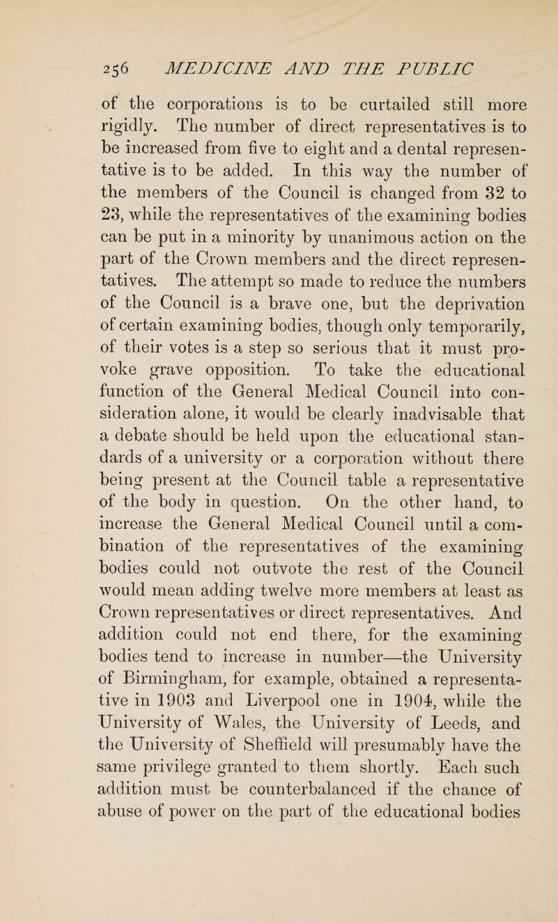 of the corporations is to be curtailed still more rigidly. The number of direct representatives is to be increased from five to eight and a dental represen¬ tative is to be added. In this way the number of the members of the Council is changed from 32 to 23, while the representatives of the examining bodies can be put in a minority by unanimous action on the part of the Crown members and the direct represen¬ tatives. The attempt so made to reduce the numbers of the Council is a brave one, but the deprivation of certain examining bodies, though only temporarily, of their votes is a step so serious that it must pro¬ voke grave opposition. To take the educational function of the General Medical Council into con¬ sideration alone, it would be clearly inadvisable that a debate should be held upon the educational stan¬ dards of a university or a corporation without there being present at the Council table a representative of the body in question. On the other hand, to increase the General Medical Council until a com¬ bination of the representatives of the examining bodies could not outvote the rest of the Council would mean adding twelve more members at least as Crown representatives or direct representatives. And addition could not end there, for the examining bodies tend to increase in number—the University of Birmingham, for example, obtained a representa¬ tive in 1903 and Liverpool one in 1904, while the University of Wales, the University of Leeds, and the University of Sheffield will presumably have the same privilege granted to them shortly. Each such addition must be counterbalanced if the chance of abuse of power on the part of the educational bodies