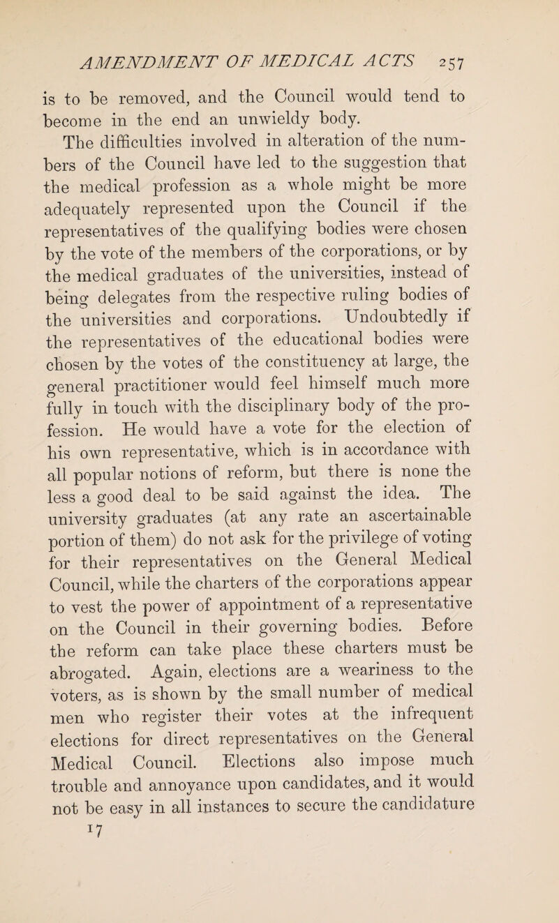 is to be removed, and the Council would tend to become in the end an unwieldy body. The difficulties involved in alteration of the num¬ bers of the Council have led to the suggestion that the medical profession as a whole might be more adequately represented upon the Council if the representatives of the qualifying bodies were chosen by the vote of the members of the corporations, or by the medical graduates of the universities, instead of being delegates from the respective ruling bodies of the universities and corporations. Undoubtedly if the representatives of the educational bodies were chosen by the votes of the constituency at large, the general practitioner would feel himself much more fully in touch with the disciplinary body of the pro¬ fession. He would have a vote for the election of his own representative, which is in accordance with all popular notions of reform, but there is none the less a good deal to be said against the idea. The university graduates (at any rate an ascertainable portion of them) do not ask for the privilege of voting for their representatives on the General Medical Council, while the charters of the corporations appear to vest the power of appointment of a representative on the Council in their governing bodies. Before the reform can take place these charters must be abrogated. Again, elections are a weariness to the voters, as is shown by the small number of medical men who register their votes at the infrequent elections for direct representatives on the General Medical Council. Elections also impose much trouble and annoyance upon candidates, and it would not be easy in all instances to secure the candidature *7