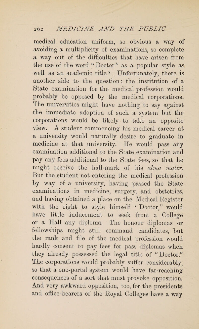 medical education uniform, so obvious a way of avoiding a multiplicity of examinations, so complete a way out of the difficulties that have arisen from the use of the word “ Doctor ” as a popular style as well as an academic title ? Unfortunately, there is another side to the question; the institution of a State examination for the medical profession would probably be opposed by the medical corporations. The universities might have nothing to say against the immediate adoption of such a system but the corporations would be likely to take an opposite view. A student commencing his medical career at a university would naturally desire to graduate in medicine at that university. He would pass any examination additional to the State examination and pay any fees additional to the State fees, so that he might receive the hall-mark of his alma mater. But the student not entering the medical profession by way of a university, having passed the State examinations in medicine, surgery, and obstetrics, and having obtained a place on the Medical Register with the right to style himself “ Doctor,” would have little inducement to seek from a College or a Hall any diploma. The honour diplomas or fellowships might still command candidates, but the rank and file of the medical profession would hardly consent to pay fees for pass diplomas when they already possessed the legal title of “ Doctor.” The corporations would probably suffer considerably, so that a one-portal system would have far-reaching consequences of a sort that must provoke opposition. And very awkward opposition, too, for the presidents and office-bearers of the Royal Colleges have a way