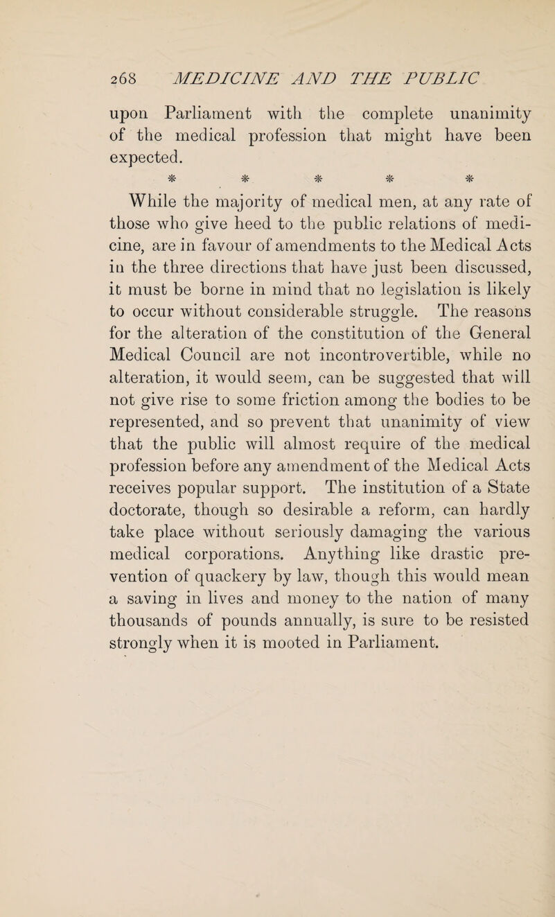 upon Parliament with the complete unanimity of the medical profession that might have been expected. •*- % % Tic- While the majority of medical men, at any rate of those who give heed to the public relations of medi¬ cine, are in favour of amendments to the Medical Acts in the three directions that have just been discussed, it must be borne in mind that no legislation is likely to occur without considerable struggle. The reasons for the alteration of the constitution of the General Medical Council are not incontrovertible, while no alteration, it would seem, can be suggested that will not give rise to some friction among the bodies to be represented, and so prevent that unanimity of view that the public will almost require of the medical profession before any amendment of the Medical Acts receives popular support. The institution of a State doctorate, though so desirable a reform, can hardly take place without seriously damaging the various medical corporations. Anything like drastic pre¬ vention of quackery by law, though this would mean a saving in lives and money to the nation of many thousands of pounds annually, is sure to be resisted strongly when it is mooted in Parliament.