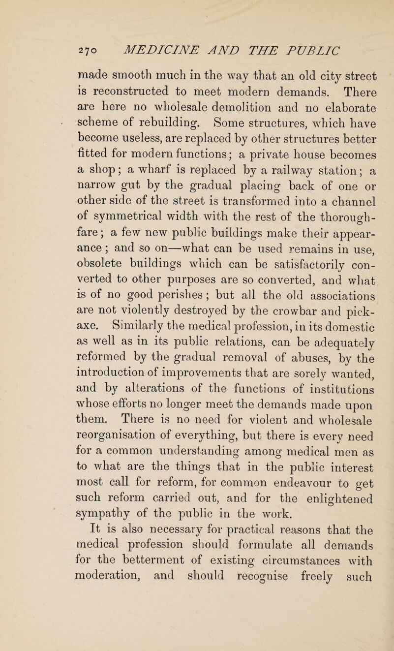 made smooth much in the way that an old city street is reconstructed to meet modern demands. There are here no wholesale demolition and no elaborate scheme of rebuilding. Some structures, which have become useless, are replaced by other structures better fitted for modern functions; a private house becomes a shop; a wharf is replaced by a railway station; a narrow gut by the gradual placing back of one or other side of the street is transformed into a channel of symmetrical width with the rest of the thorough¬ fare ; a few new public buildings make their appear¬ ance ; and so on—what can be used remains in use, obsolete buildings which can be satisfactorily con¬ verted to other purposes are so converted, and what is of no good perishes ; but all the old associations are not violently destroyed by the crowbar and pick¬ axe. Similarly the medical profession, in its domestic as well as in its public relations, can be adequately reformed by the gradual removal of abuses, by the introduction of improvements that are sorely wanted, and by alterations of the functions of institutions whose efforts no longer meet the demands made upon them. There is no need for violent and wholesale reorganisation of everything, but there is every need for a common understanding among medical men as to what are the things that in the public interest most call for reform, for common endeavour to get such reform carried out, and for the enlightened sympathy of the public in the work. It is also necessary for practical reasons that the medical profession should formulate all demands for the betterment of existing circumstances with moderation, and should recognise freely such