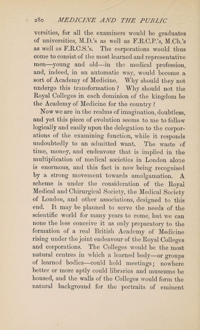 versities, for all the examiners would be graduates of universities, M.D.’s as well as F.R.C.P/s, M.Ch.’s as well as F.R.C.S.’s. The corporations would thus come to consist of the most learned and representative men—young and old—in the medical profession, and, indeed, in an automatic way, would become a sort of Academy of Medicine. Why should they not undergo this transformation ? Why should not the Royal Colleges in each dominion of the kingdom be the Academy of Medicine for the country ? Now we are in the realms of imagination, doubtless, and yet this piece of evolution seems to me to follow logically and easily upon the delegation to the corpor¬ ations of the examining function, while it responds undoubtedly to an admitted want. The waste of time, money, and endeavour that is implied in the multiplication of medical societies in London alone is enormous, and this fact is now being recognised by a strong movement towards amalgamation. A scheme is under the consideration of the Royal Medical and Chirurgical Society, the Medical Society of London, and other associations, designed to this end. It may be planned to serve the needs of the scientific world for many years to come, but we can none the less conceive it as only preparatory to the formation of a real British Academy of Medicine rising under the joint endeavour of the Royal Colleges and corporations. The Colleges would be the most natural centres in which a learned body—or groups of learned bodies—could hold meetings j nowhere better or more aptly could libraries and museums be housed, and the walls of the Colleges would form the natural background for the portraits of eminent