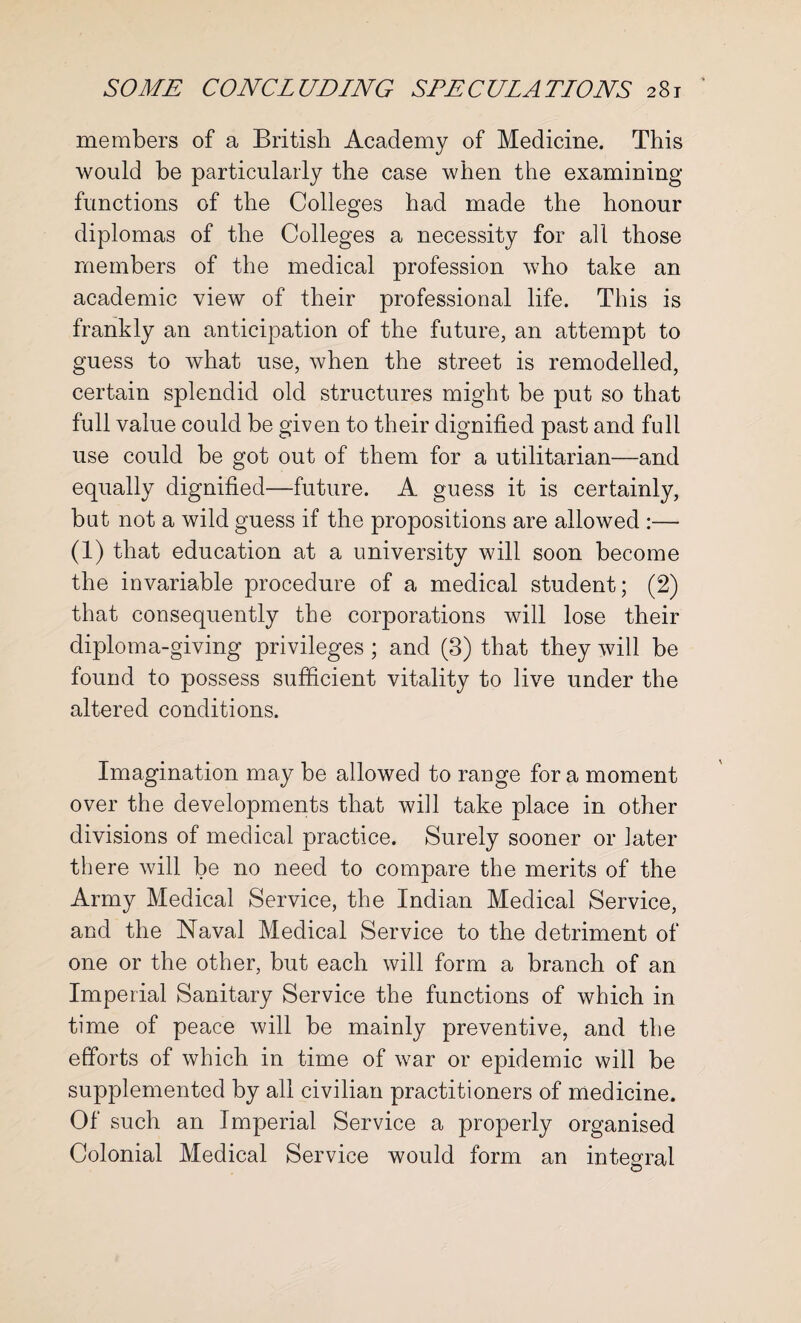 members of a British Academy of Medicine. This would he particularly the case when the examining functions of the Colleges had made the honour diplomas of the Colleges a necessity for all those members of the medical profession who take an academic view of their professional life. This is frankly an anticipation of the future, an attempt to guess to what use, when the street is remodelled, certain splendid old structures might be put so that full value could be given to their dignified past and full use could be got out of them for a utilitarian—and equally dignified—future. A guess it is certainly, but not a wild guess if the propositions are allowed :— (1) that education at a university will soon become the invariable procedure of a medical student; (2) that consequently the corporations will lose their diploma-giving privileges; and (3) that they will be found to possess sufficient vitality to live under the altered conditions. Imagination may be allowed to range for a moment over the developments that will take place in other divisions of medical practice. Surely sooner or later there will be no need to compare the merits of the Army Medical Service, the Indian Medical Service, and the Naval Medical Service to the detriment of one or the other, but each will form a branch of an Imperial Sanitary Service the functions of which in time of peace will be mainly preventive, and the efforts of which in time of war or epidemic will be supplemented by all civilian practitioners of medicine. Of such an Imperial Service a properly organised Colonial Medical Service would form an integral