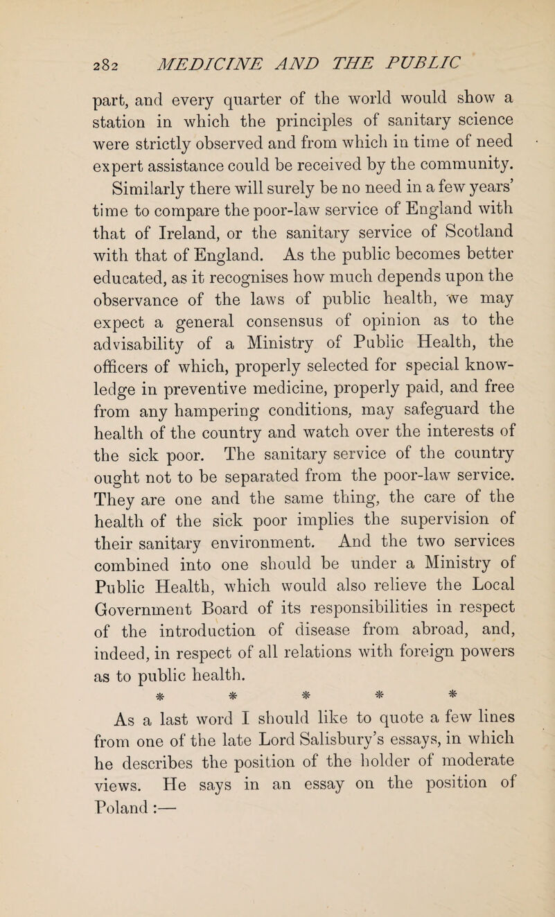 part, and every quarter of the world would show a station in which the principles of sanitary science were strictly observed and from which in time of need expert assistance could be received by the community. Similarly there will surely be no need in a few years’ time to compare the poor-law service of England with that of Ireland, or the sanitary service of Scotland with that of England. As the public becomes better educated, as it recognises how much depends upon the observance of the laws of public health, we may expect a general consensus of opinion as to the advisability of a Ministry of Public Health, the officers of which, properly selected for special know¬ ledge in preventive medicine, properly paid, and free from any hampering conditions, may safeguard the health of the country and watch over the interests of the sick poor. The sanitary service of the country ought not to be separated from the poor-law service. They are one and the same thing, the care of the health of the sick poor implies the supervision of their sanitary environment. And the two services combined into one should be under a Ministry of Public Health, which would also relieve the Local Government Board of its responsibilities in respect of the introduction of disease from abroad, and, indeed, in respect of all relations with foreign powers as to public health. * * * * * As a last word I should like to quote a few lines from one of the late Lord Salisbury’s essays, in which he describes the position of the holder of moderate views. He says in an essay on the position of Poland :—