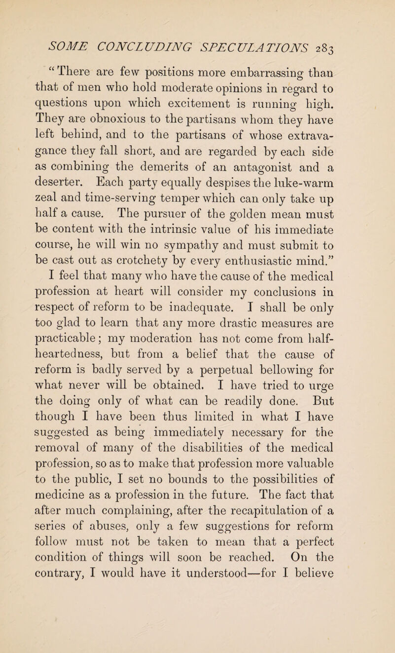 “ There are few positions more embarrassing than that of men who hold moderate opinions in regard to questions upon which excitement is running high. They are obnoxious to the partisans whom they have left behind, and to the partisans of whose extrava¬ gance they fall short, and are regarded by each side as combining the demerits of an antagonist and a deserter. Each party equally despises the luke-warm zeal and time-serving temper which can only take up half a cause. The pursuer of the golden mean must be content with the intrinsic value of his immediate course, he will win no sympathy and must submit to be cast out as crotchety by every enthusiastic mind.” I feel that many who have the cause of the medical profession at heart will consider my conclusions in respect of reform to be inadequate. I shall be only too glad to learn that any more drastic measures are practicable; my moderation has not come from half¬ heartedness, but from a belief that the cause of reform is badly served by a perpetual bellowing for what never will be obtained. I have tried to urge the doing only of what can be readily done. But though I have been thus limited in what I have suggested as being immediately necessary for the removal of many of the disabilities of the medical profession, so as to make that profession more valuable to the public, I set no bounds to the possibilities of medicine as a profession in the future. The fact that after much complaining, after the recapitulation of a series of abuses, only a few suggestions for reform follow must not be taken to mean that a perfect condition of things will soon be reached. On the contrary, I would have it understood—for I believe