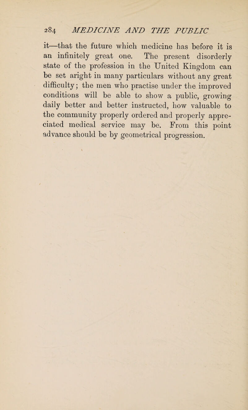 it—that the future which medicine has before it is an infinitely great one. The present disorderly state of the profession in the United Kingdom can be set aright in many particulars without any great difficulty; the men who practise under the improved conditions will be able to show a public, growing daily better and better instructed, how valuable to the community properly ordered and properly appre¬ ciated medical service may be. From this point advance should be by geometrical progression.