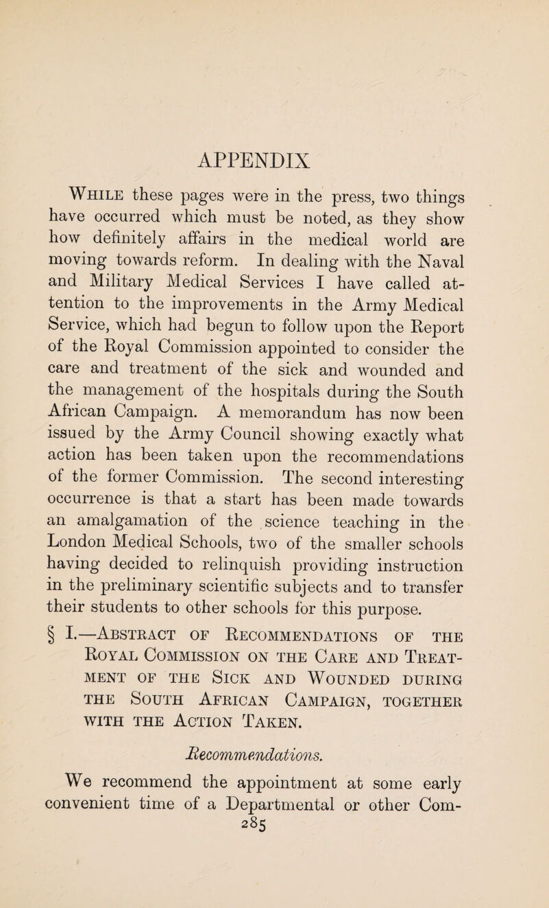 While these pages were in the press, two things have occurred which must be noted, as they show how definitely affairs in the medical world are moving towards reform. In dealing with the Naval and Military Medical Services I have called at¬ tention to the improvements in the Army Medical Service, which had begun to follow upon the Report of the Royal Commission appointed to consider the care and treatment of the sick and wounded and the management of the hospitals during the South African Campaign. A memorandum has now been issued by the Army Council showing exactly what action has been taken upon the recommendations of the former Commission. The second interesting occurrence is that a start has been made towards an amalgamation of the science teaching in the London Medical Schools, two of the smaller schools having decided to relinquish providing instruction in the preliminary scientific subjects and to transfer their students to other schools for this purpose. § I.—Abstract of Recommendations of the Royal Commission on the Care and Treat¬ ment of the Sick and Wounded during the South African Campaign, together with the Action Taken. Recommendations. We recommend the appointment at some early convenient time of a Departmental or other Com-