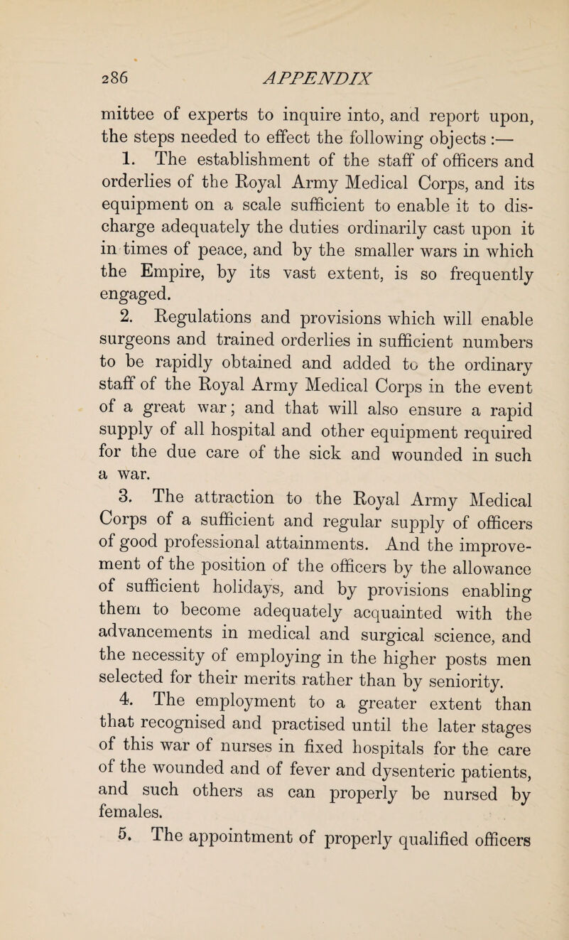 mittee of experts to inquire into, and report upon, the steps needed to effect the following objects :— 1. The establishment of the staff of officers and orderlies of the Royal Army Medical Corps, and its equipment on a scale sufficient to enable it to dis¬ charge adequately the duties ordinarily cast upon it in times of peace, and by the smaller wars in which the Empire, by its vast extent, is so frequently engaged. 2. Regulations and provisions which will enable surgeons and trained orderlies in sufficient numbers to be rapidly obtained and added to the ordinary staff of the Royal Army Medical Corps in the event of a great war; and that will also ensure a rapid supply of all hospital and other equipment required for the due care of the sick and wounded in such a war. 3. The attraction to the Royal Army Medical Corps of a sufficient and regular supply of officers of good professional attainments. And the improve¬ ment of the position of the officers by the allowance of sufficient holidays, and by provisions enabling them to become adequately acquainted with the advancements in medical and surgical science, and the necessity of employing in the higher posts men selected for their merits rather than by seniority. 4. The employment to a greater extent than that recognised and practised until the later stages of this war of nurses in fixed hospitals for the care of the wounded and of fever and dysenteric patients, and such others as can properly be nursed by females. 5. The appointment of properly qualified officers