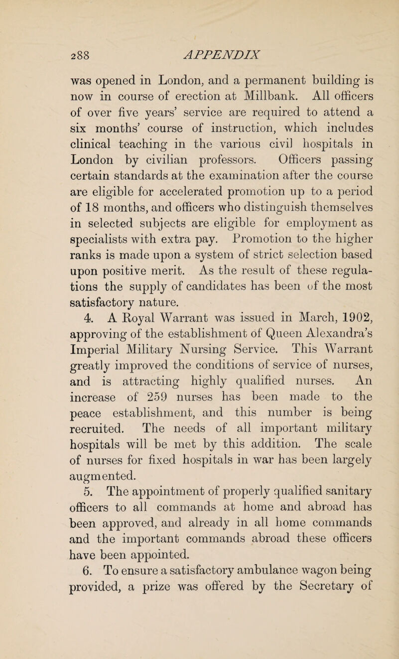 was opened in London, and a permanent building is now in course of erection at Millbank. All officers of over five years’ service are required to attend a six months’ course of instruction, which includes clinical teaching in the various civil hospitals in London by civilian professors. Officers passing certain standards at the examination after the course are eligible for accelerated promotion up to a period of 18 months, and officers who distinguish themselves in selected subjects are eligible for employment as specialists with extra pay. Promotion to the higher ranks is made upon a system of strict selection based upon positive merit. As the result of these regula¬ tions the supply of candidates has been of the most satisfactory nature. 4 A Loyal Warrant was issued in March, 1902, approving of the establishment of Queen Alexandra’s Imperial Military Nursing Service. This Warrant greatly improved the conditions of service of nurses, and is attracting highly qualified nurses. An increase of 259 nurses has been made to the peace establishment, and this number is being recruited. The needs of all important military hospitals will be met by this addition. The scale of nurses for fixed hospitals in war has been largely augmented. 5. The appointment of properly qualified sanitary officers to all commands at home and abroad has been approved, and already in all home commands and the important commands abroad these officers have been appointed. 6. To ensure a satisfactory ambulance wagon being provided, a prize was offered by the Secretary of