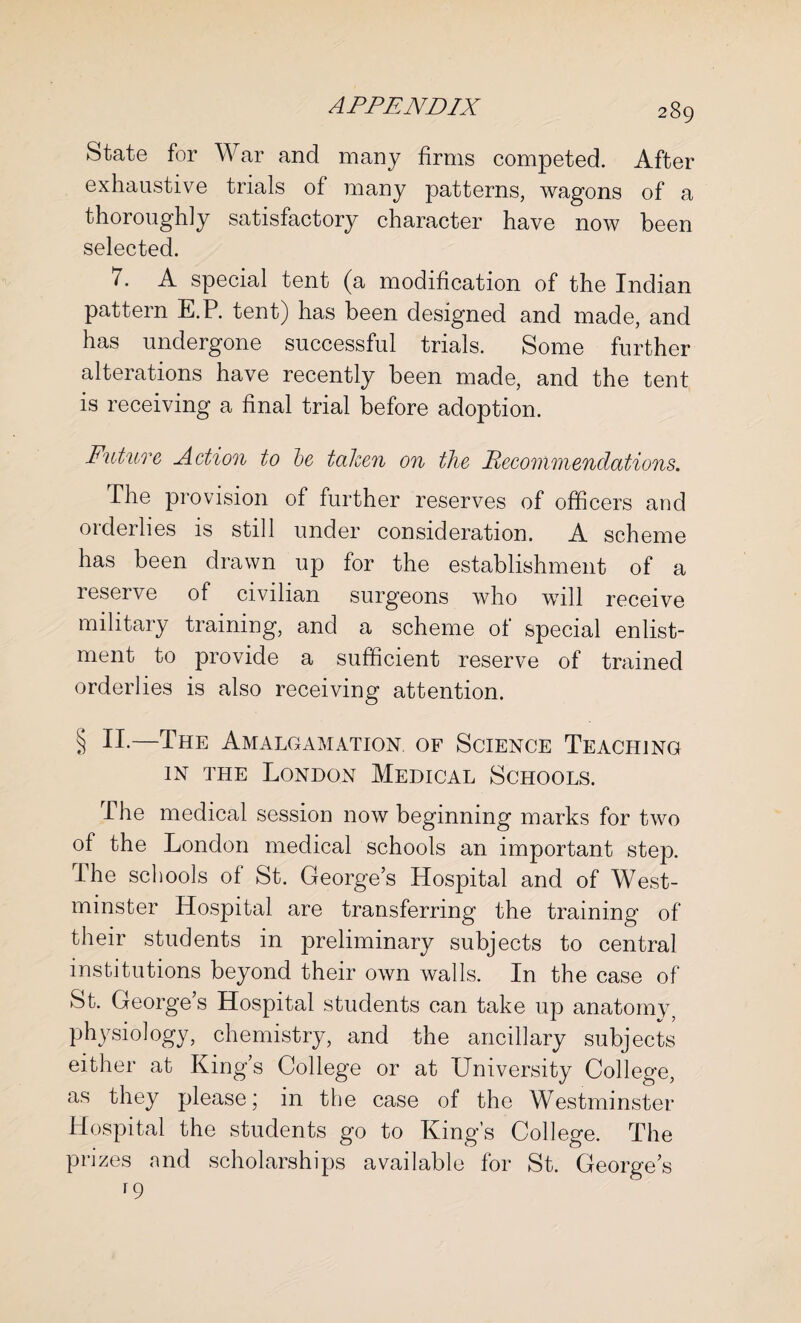 State for War and many firms competed. After exhaustive trials of many patterns, wagons of a thoroughly satisfactory character have now been selected. 7. A special tent (a modification of the Indian pattern E.P. tent) has been designed and made, and has undergone successful trials. Some further alterations have recently been made, and the tent is receiving a final trial before adoption. Future Action to be taken on the Recommendations. The provision of further reserves of officers and orderlies is still under consideration. A scheme has been drawn up for the establishment of a reserve of civilian surgeons who will receive military training, and a scheme of special enlist¬ ment to provide a sufficient reserve of trained orderlies is also receiving attention. § n.—The Amalgamation of Science Teaching in the London Medical Schools. The medical session now beginning marks for two of the London medical schools an important step. The schools of St. George’s Hospital and of West¬ minster Hospital are transferring the training of their students in preliminary subjects to central institutions beyond their own walls. In the case of St. George’s Hospital students can take up anatomy5 physiology, chemistry, and the ancillary subjects either at King’s College or at University College, as they please; in the case of the Westminster Hospital the students go to King’s College. The prizes and scholarships available for St. George’s r9