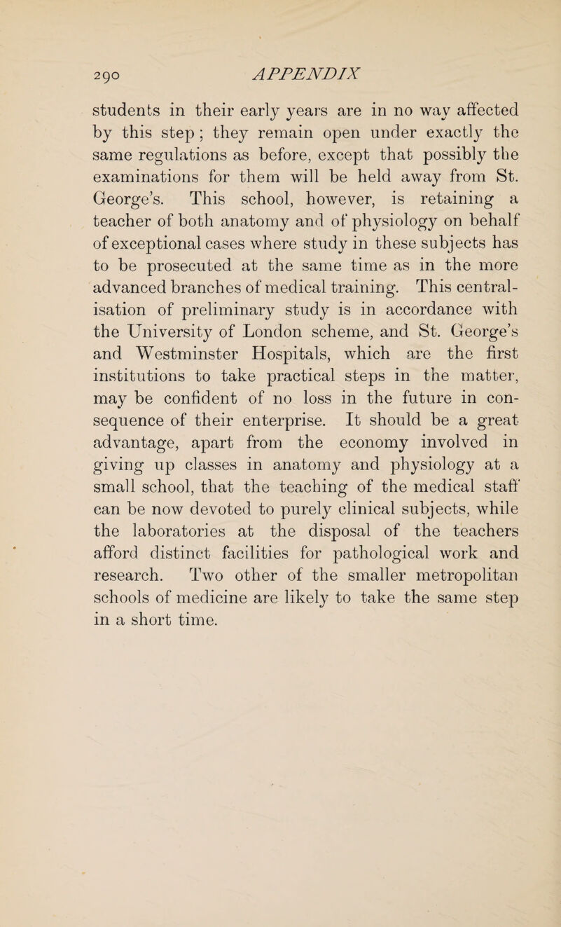 students in their early years are in no way affected by this step ; they remain open under exactly the same regulations as before, except that possibly the examinations for them will be held away from St. George’s. This school, however, is retaining a teacher of both anatomy and of physiology on behalf of exceptional cases where study in these subjects has to be prosecuted at the same time as in the more advanced branches of medical training. This central¬ isation of preliminary study is in accordance with the University of London scheme, and St. George’s and Westminster Hospitals, which are the first institutions to take practical steps in the matter, may be confident of no loss in the future in con¬ sequence of their enterprise. It should be a great advantage, apart from the economy involved in giving up classes in anatomy and physiology at a small school, that the teaching of the medical staff can be now devoted to purely clinical subjects, while the laboratories at the disposal of the teachers afford distinct facilities for pathological work and research. Two other of the smaller metropolitan schools of medicine are likely to take the same step in a short time.