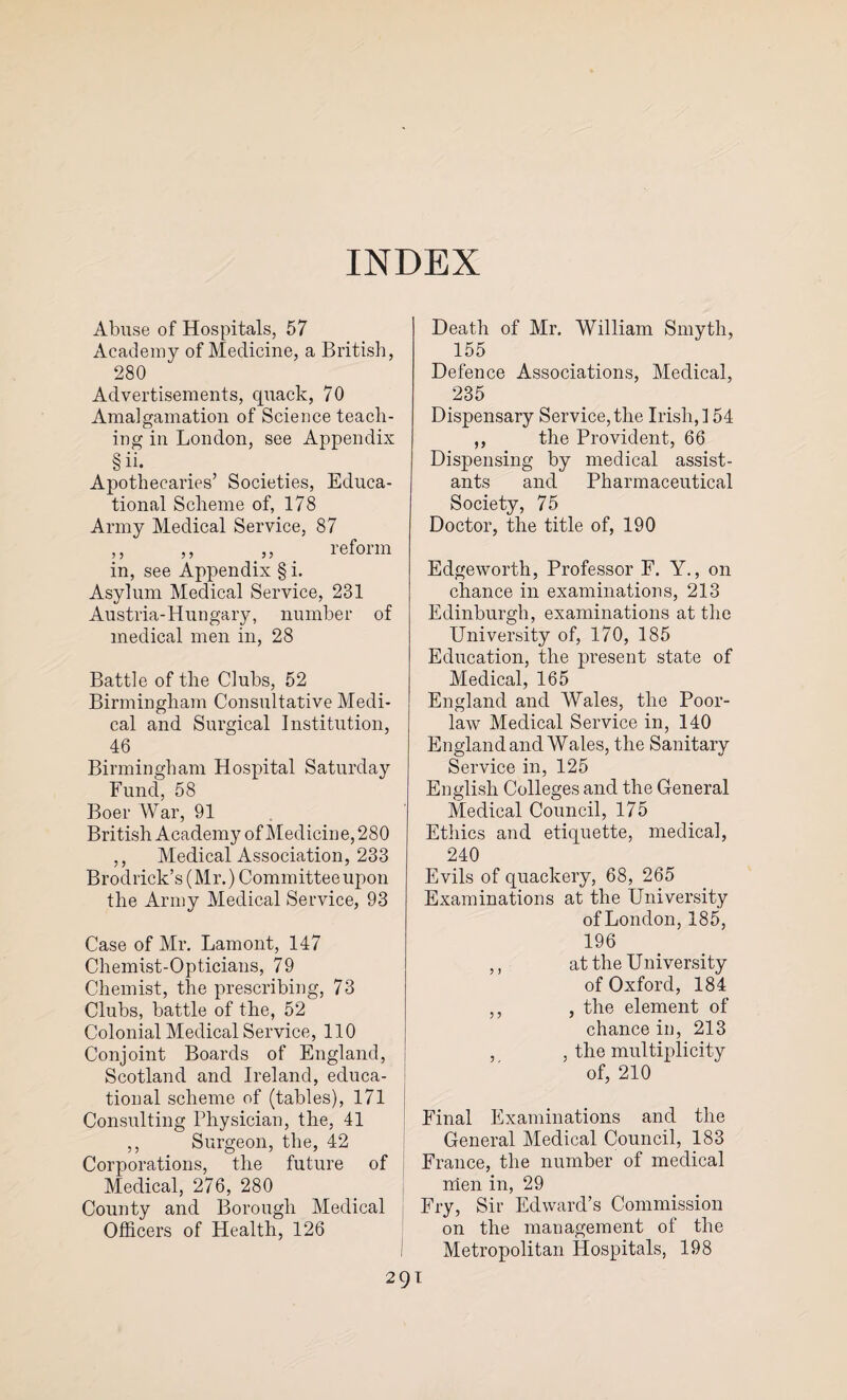 INDEX Abuse of Hospitals, 57 Academy of Medicine, a British, 280 Advertisements, quack, 70 Amalgamation of Science teach¬ ing in London, see Appendix § ii. Apothecaries’ Societies, Educa¬ tional Scheme of, 178 Army Medical Service, 87 ,, ,, „ reform in, see Appendix § i. Asylum Medical Service, 231 Austria-Hungary, number of medical men in, 28 Battle of the Clubs, 52 Birmingham Consultative Medi¬ cal and Surgical Institution, 46 Birmingham Hospital Saturday Fund, 58 Boer War, 91 British Academy of Medicine, 280 ,, Medical Association, 233 Brodrick’s (Mr.) Committee upon the Army Medical Service, 93 Case of Mr. Lamont, 147 Chemist-Opticians, 79 Chemist, the prescribing, 73 Clubs, battle of the, 52 Colonial Medical Service, 110 Conjoint Boards of England, Scotland and Ireland, educa¬ tional scheme of (tables), 171 Consulting Physician, the, 41 ,, Surgeon, the, 42 Corporations, the future of Medical, 276, 280 County and Borough Medical Officers of Health, 126 Death of Mr. William Smyth, 155 Defence Associations, Medical, 235 Dispensary Service,the Irish,] 54 ,, the Provident, 66 Dispensing by medical assist¬ ants and Pharmaceutical Society, 75 Doctor, the title of, 190 Edgeworth, Professor F. Y., on chance in examinations, 213 Edinburgh, examinations at the University of, 170, 185 Education, the present state of Medical, 165 England and Wales, the Poor- law Medical Service in, 140 England and Wales, the Sanitary Service in, 125 English Colleges and the General Medical Council, 175 Ethics and etiquette, medical, 240 Evils of quackery, 68, 265 Examinations at the University of London, 185, 196 ,, at the University of Oxford, 184 ,, , the element of chance in, 213 , , the multiplicity of, 210 Final Examinations and the General Medical Council, 183 France, the number of medical men in, 29 Fry, Sir Edward’s Commission on the management of the Metropolitan Hospitals, 198