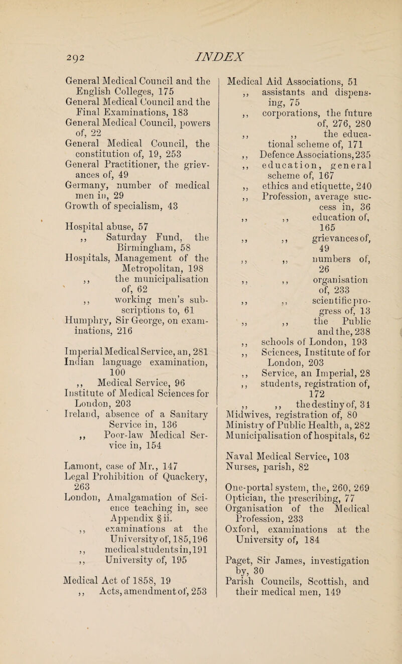 General Medical Council and the English Colleges, 175 General Medical Council and the Final Examinations, 183 General Medical Council, powers of, 22 General Medical Council, the constitution of, 19, 253 General Practitioner, the griev¬ ances of, 49 Germany, number of medical men in, 29 Growth of specialism, 43 Hospital abuse, 57 ,, Saturday Fund, the Birmingham, 58 Hospitals, Management of the Metropolitan, 198 ,, the municipalisation of, 62 ,, working men’s sub¬ scriptions to, 61 Humphry, Sir George, on exam¬ inations, 216 I mperial Medical Service, an, 281 Indian language examination, 100 ,, Medical Service, 96 Institute of Medical Sciences for London, 203 Ireland, absence of a Sanitary Service in, 136 ,, Poor-law Medical Ser¬ vice in, 154 Lamont, case of Mr., 147 Legal Prohibition of Quackery, 263 Loudon, Amalgamation of Sci¬ ence teaching in, see Appendix § ii. ,, examinations at the University of, 185,196 ,, medical students in, 191 ,, University of, 195 Medical Act of 1858, 19 ,, Acts, amendment of, 253 Medical Aid Associations, 51 ,, assistants and disj)ens- ing, 75. ,, corporations, the future of, 276, 280 ,, ,, the educa¬ tional scheme of, 171 ,, Defence Associations, 235 ,, education, general scheme of, 167 ,, ethics and etiquette, 240 ,, Profession, average suc¬ cess in, 36 ,, ,, education of, 165 ,, ,, grievances of, 49 ,, ,, numbers of, 26 ,, ,, organisation of, 233 ,, ,, scientific pro¬ gress of, 13 ,, ,, the Public and the, 238 ,, schools of London, 193 ,, Sciences, Institute of for London, 203 ,, Service, an Imperial, 28 ,, students, registration of, 172 ,, ,, the destiny of, 34 Midwives, registration of, 80 Ministry of Public Health, a, 282 Municipalisation of hospitals, 62 Naval Medical Service, 103 Nurses, parish, 82 One-porta] system, the, 260, 269 Optician, the prescribing, 77 Organisation of the Medical Profession, 233 Oxford, examinations at the University of, 184 Paget, Sir James, investigation by, 30 Parish Councils, Scottish, and their medical men, 149
